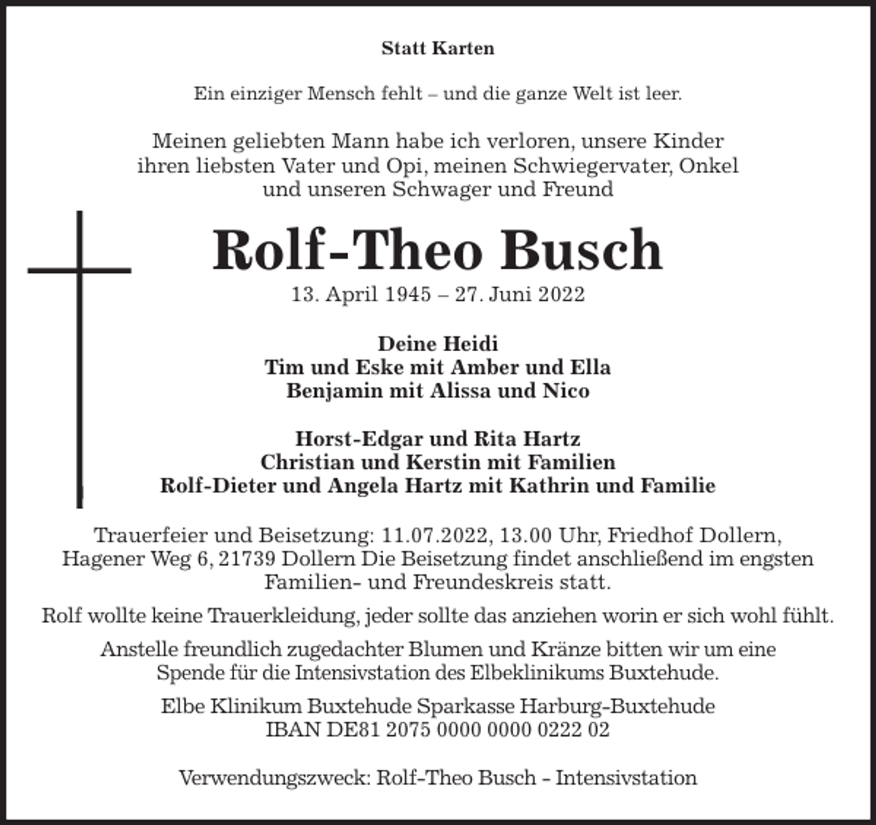 <p>Statt Karten<br />Ein einziger Mensch fehlt - und die ganze Welt ist leer.<br />Meinen geliebten Mann habe ich verloren, unsere Kinder<br />ihren liebsten Vater und Opi, meinen Schwiegervater, Onkel<br />und unseren Schwager und Freund<br />Rolf-Theo Busch<br />13. April 1945 - 27. Juni 2022<br />Deine Heidi<br />Tim und Eske mit Amber und Ella<br />Benjamin mit Alissa und Nico</p><p>Horst-Edgar und Rita Hartz<br />Christian und Kerstin mit Familien<br />Rolf-Dieter und Angela Hartz mit Kathrin und Familie<br />Trauerfeier und Beisetzung: 11.07.2022, 13.00 Uhr, Friedhof Dollern,<br />Hagener Weg 6, 21739 Dollern Die Beisetzung findet anschließend im engsten<br />Familien- und Freundeskreis statt.<br />Rolf wollte keine Trauerkleidung, jeder sollte das anziehen worin er sich wohl fühlt.<br />Anstelle freundlich zugedachter Blumen und Kränze bitten wir um eine<br />Spende für die Intensivstation des Elbeklinikums Buxtehude.<br />Elbe Klinikum Buxtehude Sparkasse Harburg-Buxtehude<br />IBAN DE81 2075 0000 0000 0222 02</p><p>Verwendungszweck: Rolf-Theo Busch - Intensivstation</p>