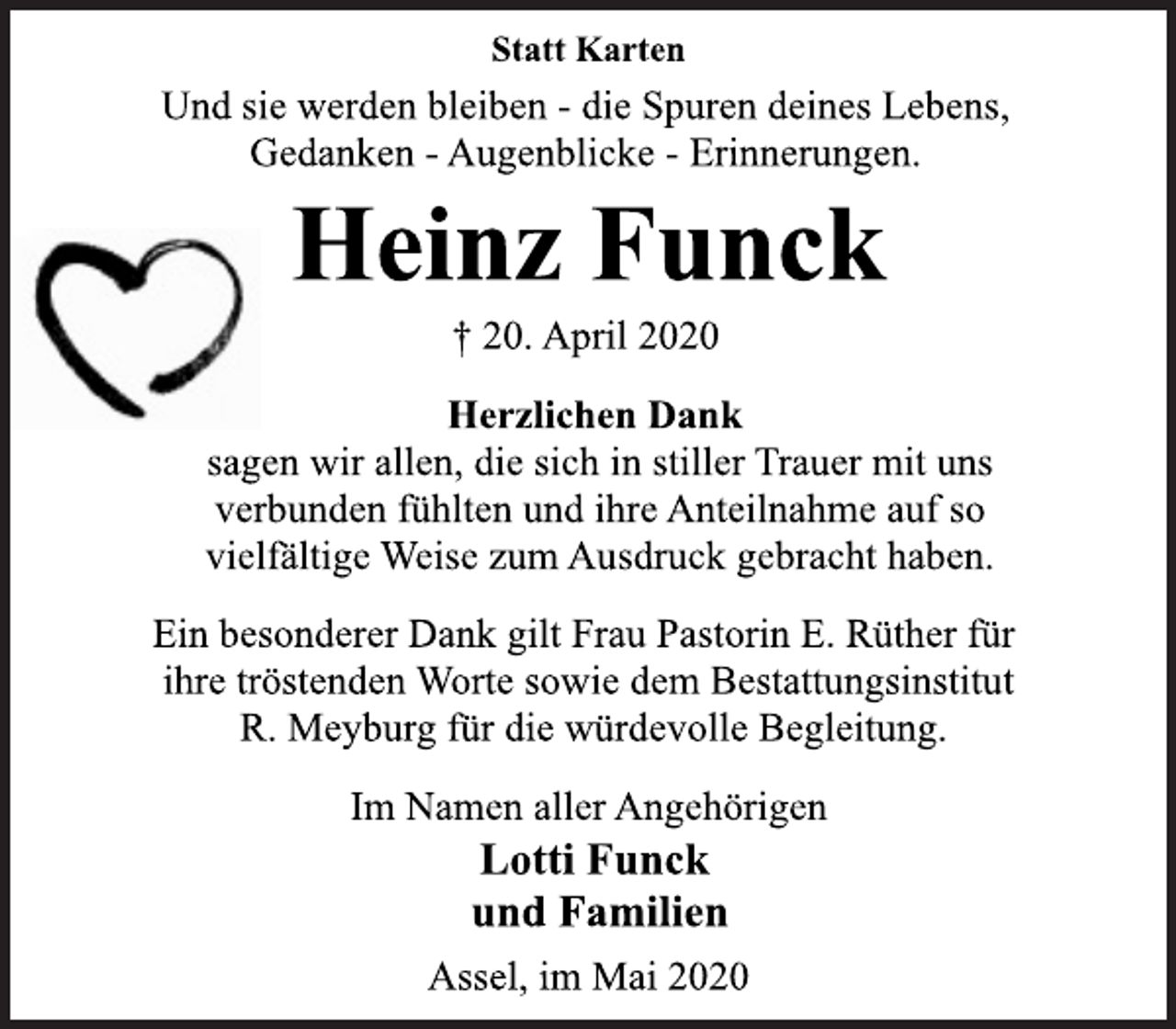 <p>Statt Karten<br />Und sie werden bleiben - die Spuren deines Lebens,<br />Gedanken - Augenblicke - Erinnerungen.<br />Heinz Funck<br />† 20. April 2020<br />Herzlichen Dank<br />sagen wir allen, die sich in stiller Trauer mit uns<br />verbunden fühlten und ihre Anteilnahme auf so<br />vielfältige Weise zum Ausdruck gebracht haben.<br />Ein besonderer Dank gilt Frau Pastorin E. Rüther für<br />ihre tröstenden Worte sowie dem Bestattungsinstitut<br />R. Meyburg für die würdevolle Begleitung.<br />Im Namen aller Angehörigen<br />Lotti Funck<br />und Familien<br />Assel, im Mai 2020</p>