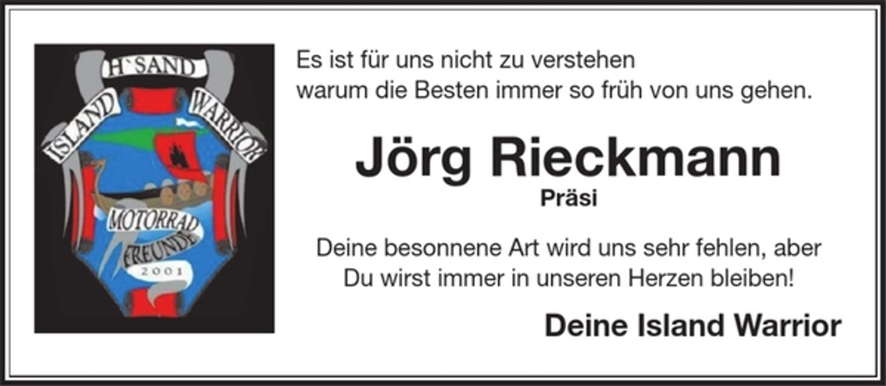 <p>Es ist für uns nicht zu verstehen<br />warum die Besten immer so früh von uns gehen.</p><p>Jörg Rieckmann<br />Präsi</p><p>Deine besonnene Art wird uns sehr fehlen, aber Du wirst immer in unseren Herzen bleiben!</p><p>Deine Island Warrior</p>