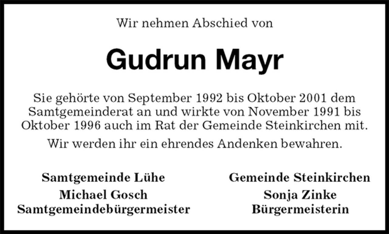 <p>Wir nehmen Abschied von<br />Gudrun Mayr<br />Sie gehörte von September 1992 bis Oktober 2001 dem Samtgemeinderat an und wirkte von November 1991 bis Oktober 1996 auch im Rat der Gemeinde Steinkirchen mit.<br />Wir werden ihr ein ehrendes Andenken bewahren.<br />Samtgemeinde Lühe Gemeinde Steinkirchen<br />Michael Gosch Sonja Zinke<br />Samtgemeindebürgermeister Bürgermeisterin</p>