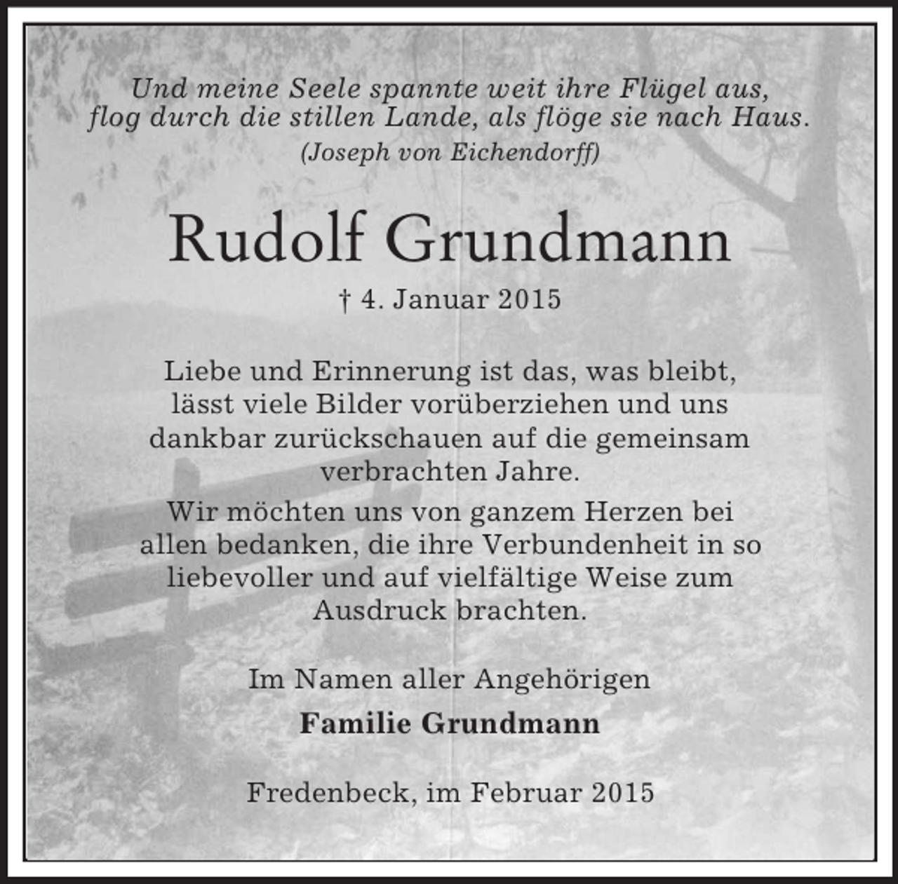 <p>Und meine Seele spannte weit ihre Flügel aus,<br />flog durch die stillen Lande, als flöge sie nach Haus.<br />(Joseph von Eichendorff)<br />Rudolf Grundmann<br />† 4. Januar 2015<br />Liebe und Erinnerung ist das, was bleibt,<br />lässt viele Bilder vorüberziehen und uns<br />dankbar zurückschauen auf die gemeinsam<br />verbrachten Jahre.<br />Wir möchten uns von ganzem Herzen bei<br />allen bedanken, die ihre Verbundenheit in so<br />liebevoller und auf vielfältige Weise zum<br />Ausdruck brachten.<br />Im Namen aller Angehörigen<br />Familie Grundmann<br />Fredenbeck, im Februar 2015</p>
