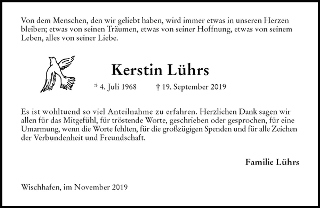 <p>Von dem Menschen, den wir geliebt haben, wird immer etwas in unseren Herzen bleiben; etwas von seinen Träumen, etwas von seiner Hoffnung, etwas von seinem Leben, alles von seiner Liebe.<br />Kerstin Lührs<br />* 4. Juli 1968 † 19. September 2019<br />Es ist wohltuend so viel Anteilnahme zu erfahren. Herzlichen Dank sagen wir allen für das Mitgefühl, für tröstende Worte, geschrieben oder gesprochen, für eine Umarmung, wenn die Worte fehlten, für die großzügigen Spenden und für alle Zeichen der Verbundenheit und Freundschaft.<br />Familie Lührs<br />Wischhafen, im November 2019</p>