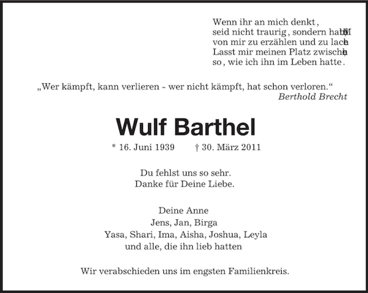 <p>Wenn ihr an mich denkt , seid nicht traurig , sondern hab, tu t M n e d von mir zu erzählen und zu lach n e . Lasst mir meinen Platz zwische h c u e n , so , wie ich ihn im Leben hatte . „Wer kämpft, kann verlieren - wer nicht kämpft, hat schon verloren.“ Berthold Brecht</p>
<p>Wulf Barthel<br />* 16. Juni 1939 † 30. März 2011 Du fehlst uns so sehr. Danke für Deine Liebe. Deine Anne Jens, Jan, Birga Yasa, Shari, Ima, Aisha, Joshua, Leyla und alle, die ihn lieb hatten Wir verabschieden uns im engsten Familienkreis.</p>