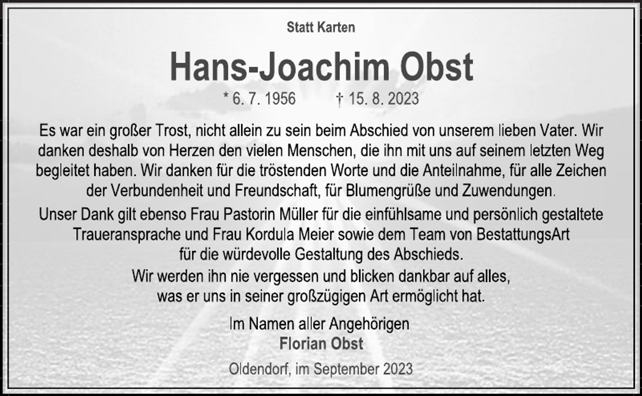 <p>Statt Karten<br />Hans-Joachim Obst<br />*6. 7. 1956 † 15.8. 2023<br />Es war ein großer Trost, nicht allein zu sein beim Abschied von unserem lieben Vater. Wir danken deshalb von Herzen den vielen Menschen, die ihn mit uns auf seinem letzten Weg begleitet haben. Wir danken für die tröstenden Worte und die Anteilnahme, für alle Zeichen der Verbundenheit und Freundschaft, für Blumengrüße und Zuwendungen.<br />Unser Dank gilt ebenso Frau Pastorin Müller für die einfühlsame und persönlich gestaltete Traueransprache und Frau Kordula Meier sowie dem Team von BestattungsArt für die würdevolle Gestaltung des Abschieds.<br />Wir werden ihn nie vergessen und blicken dankbar auf alles, was er uns in seiner großzügigen Art ermöglicht hat.<br />Im Namen aller Angehörigen<br />Florian Obst<br />Oldendorf, im September 2023</p>