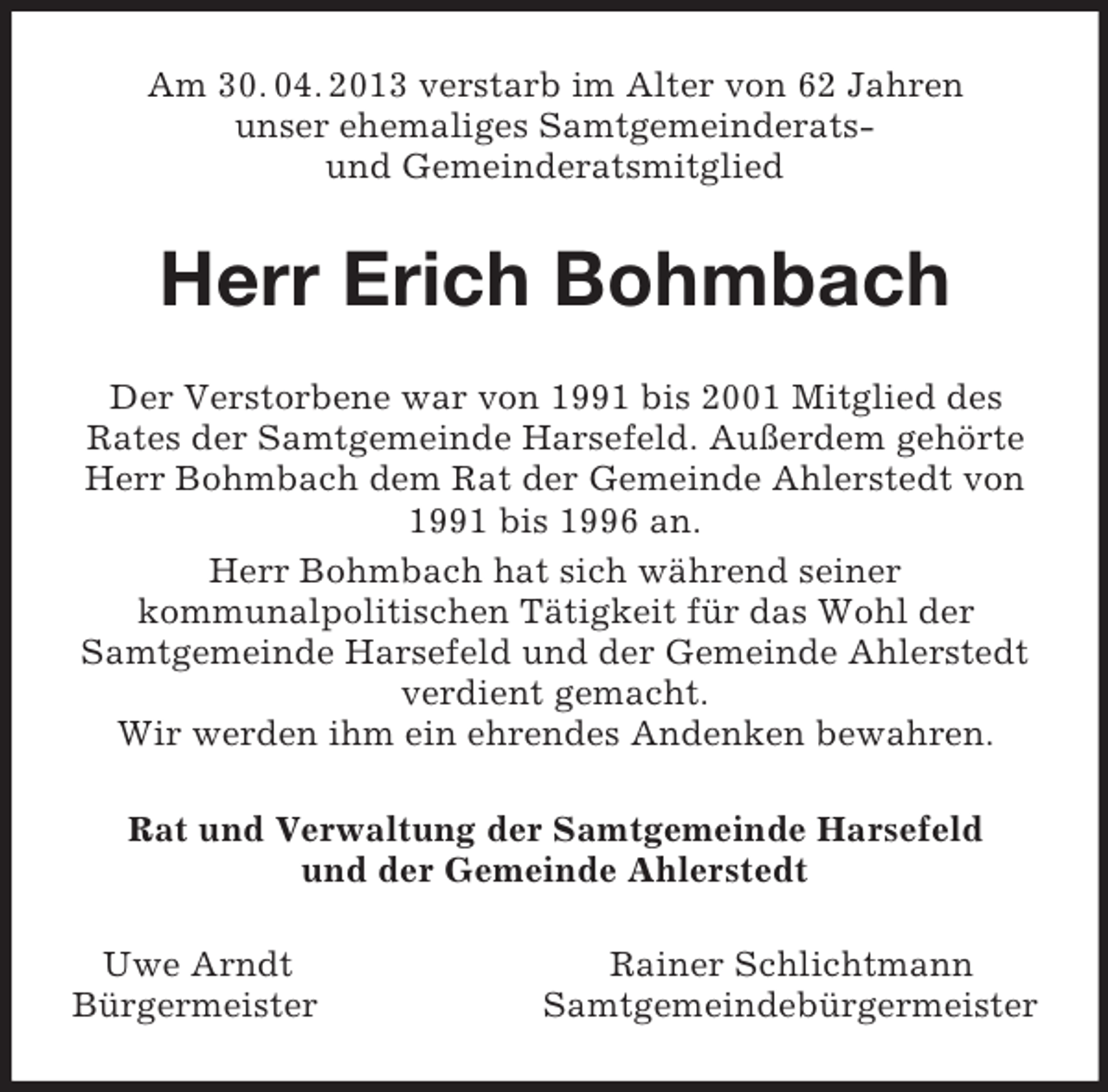 <p>Am 30. 04. 2013 verstarb im Alter von 62 Jahren<br />unser ehemaliges Samtgemeinderats-<br />und Gemeinderatsmitglied<br />Herr Erich Bohmbach<br />Der Verstorbene war von 1991 bis 2001 Mitglied des<br />Rates der Samtgemeinde Harsefeld. Außerdem gehörte<br />Herr Bohmbach dem Rat der Gemeinde Ahlerstedt von<br />1991 bis 1996 an.<br />Herr Bohmbach hat sich während seiner<br />kommunalpolitischen Tätigkeit für das Wohl der<br />Samtgemeinde Harsefeld und der Gemeinde Ahlerstedt<br />verdient gemacht.<br />Wir werden ihm ein ehrendes Andenken bewahren.<br />Rat und Verwaltung der Samtgemeinde Harsefeld<br />und der Gemeinde Ahlerstedt<br />Uwe Arndt Rainer Schlichtmann<br />Bürgermeister Samtgemeindebürgermeister</p>
