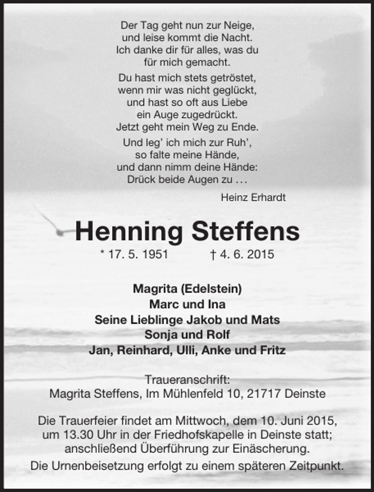 <p>Der Tag geht nun zur Neige,<br />und leise kommt die Nacht.<br />Ich danke dir für alles, was du<br />für mich gemacht.<br />Du hast mich stets getröstet,<br />wenn mir was nicht geglückt,<br />und hast so oft aus Liebe<br />ein Auge zugedrückt.<br />Jetzt geht mein Weg zu Ende.<br />Und leg’ ich mich zur Ruh’,<br />so falte meine Hände,<br />und dann nimm deine Hände:<br />Drück beide Augen zu . . .<br />Heinz Erhardt<br />Henning Steffens<br />* 17. 5. 1951 † 4. 6. 2015<br />Magrita (Edelstein)<br />Marc und Ina<br />Seine Lieblinge Jakob und Mats<br />Sonja und Rolf<br />Jan, Reinhard, Ulli, Anke und Fritz<br />Traueranschrift:<br />Magrita Steffens, Im Mühlenfeld 10, 21717 Deinste</p>
<p>Die Trauerfeier findet am Mittwoch, dem 10. Juni 2015,<br />um 13.30 Uhr in der Friedhofskapelle in Deinste statt;<br />anschließend Überführung zur Einäscherung.<br />Die Urnenbeisetzung erfolgt zu einem späteren Zeitpunkt.</p>
