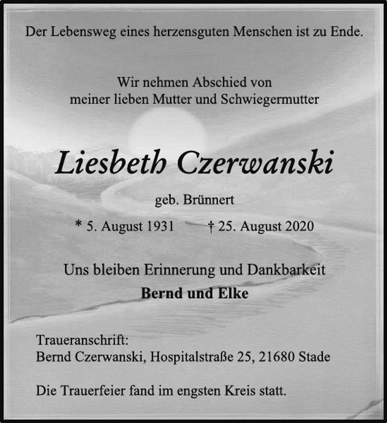 <p>Der Lebensweg eines herzensguten Menschen ist zu Ende.<br />Wir nehmen Abschied von<br />meiner lieben Mutter und Schwiegermutter<br />Liesbeth Czerwanski<br />geb. Brünnert<br />* 5. August 1931 † 25. August 2020<br />Uns bleiben Erinnerung und Dankbarkeit<br />Bernd und Elke<br />Traueranschrift:<br />Bernd Czerwanski, Hospitalstraße 25, 21680 Stade<br />Die Trauerfeier fand im engsten Kreis statt.</p>