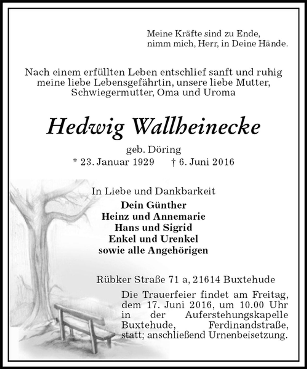 <p>Meine Kräfte sind zu Ende,<br />nimm mich, Herr, in Deine Hände.<br />Nach einem erfüllten Leben entschlief sanft und ruhig meine liebe Lebensgefährtin, unsere liebe Mutter,<br />Schwiegermutter, Oma und Uroma<br />Hedwig Wallheinecke<br />geb. Döring<br />* 23. Januar 1929 † 6. Juni 2016<br />In Liebe und Dankbarkeit<br />Dein Günther<br />Heinz und Annemarie<br />Hans und Sigrid<br />Enkel und Urenkel<br />sowie alle Angehörigen<br />Rübker Straße 71 a, 21614 Buxtehude<br />Die Trauerfeier findet am Freitag, dem 17. Juni 2016, um 10.00 Uhr in der Auferstehungskapelle<br />Buxtehude, Ferdinandstraße, statt; anschließend Urnenbeisetzung.</p>