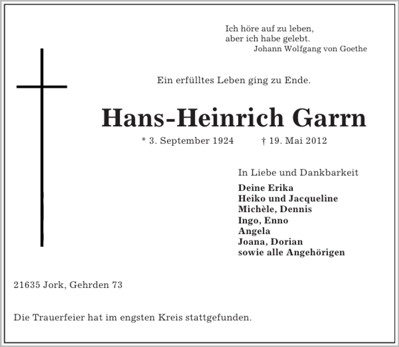 <p>Ich höre auf zu leben,<br />aber ich habe gelebt.<br />Johann Wolfgang von Goethe<br />Ein erfülltes Leben ging zu Ende.<br />Hans-Heinrich Garrn<br />* 3. September 1924 † 19. Mai 2012<br />In Liebe und Dankbarkeit<br />Deine Erika<br />Heiko und Jacqueline<br />Michèle, Dennis<br />Ingo, Enno<br />Angela<br />Joana, Dorian<br />sowie alle Angehörigen<br />21635 Jork, Gehrden 73</p><p>Die Trauerfeier hat im engsten Kreis stattgefunden.</p>
