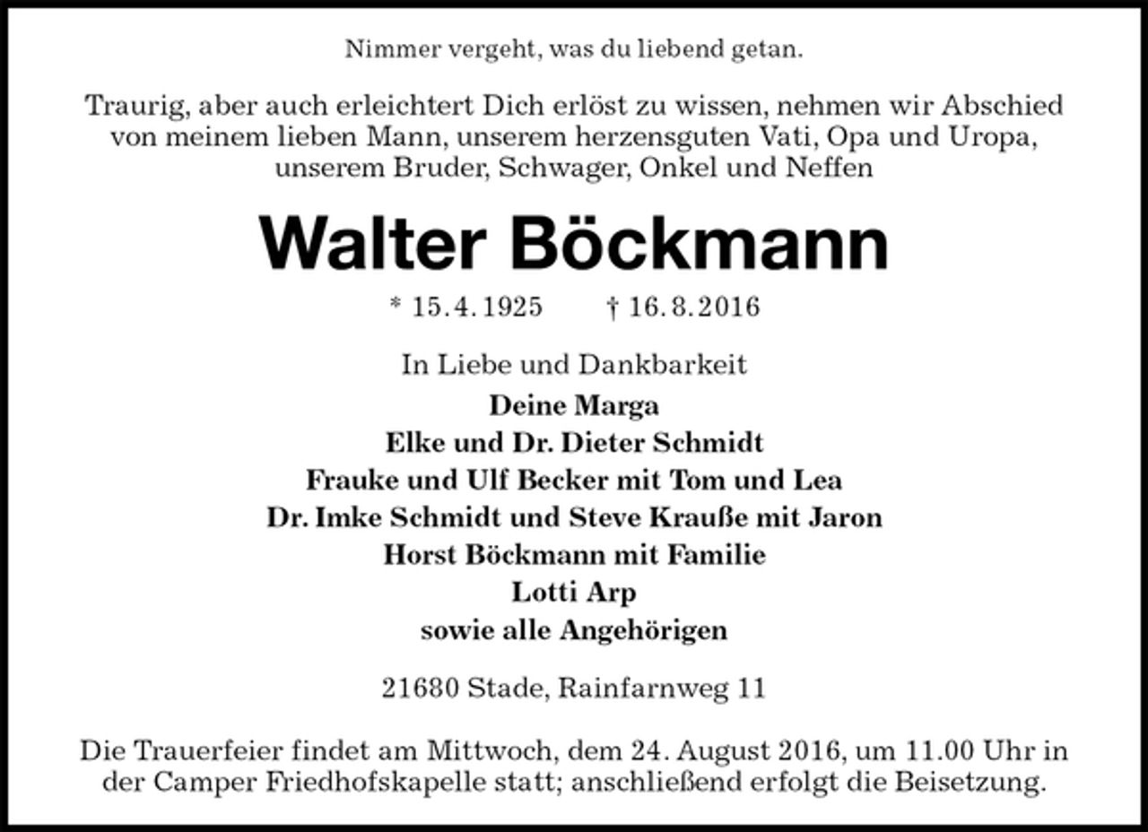 <p>Nimmer vergeht, was du liebend getan.<br />Traurig, aber auch erleichtert Dich erlöst zu wissen, nehmen wir Abschied von meinem lieben Mann, unserem herzensguten Vati, Opa und Uropa,<br />unserem Bruder, Schwager, Onkel und Neffen<br />Walter Böckmann<br />* 15. 4. 1925 † 16. 8. 2016<br />In Liebe und Dankbarkeit<br />Deine Marga<br />Elke und Dr. Dieter Schmidt<br />Frauke und Ulf Becker mit Tom und Lea<br />Dr. Imke Schmidt und Steve Krauße mit Jaron<br />Horst Böckmann mit Familie<br />Lotti Arp<br />sowie alle Angehörigen<br />21680 Stade, Rainfarnweg 11</p><p>Die Trauerfeier findet am Mittwoch, dem 24. August 2016, um 11.00 Uhr in der Camper Friedhofskapelle statt; anschließend erfolgt die Beisetzung.</p>