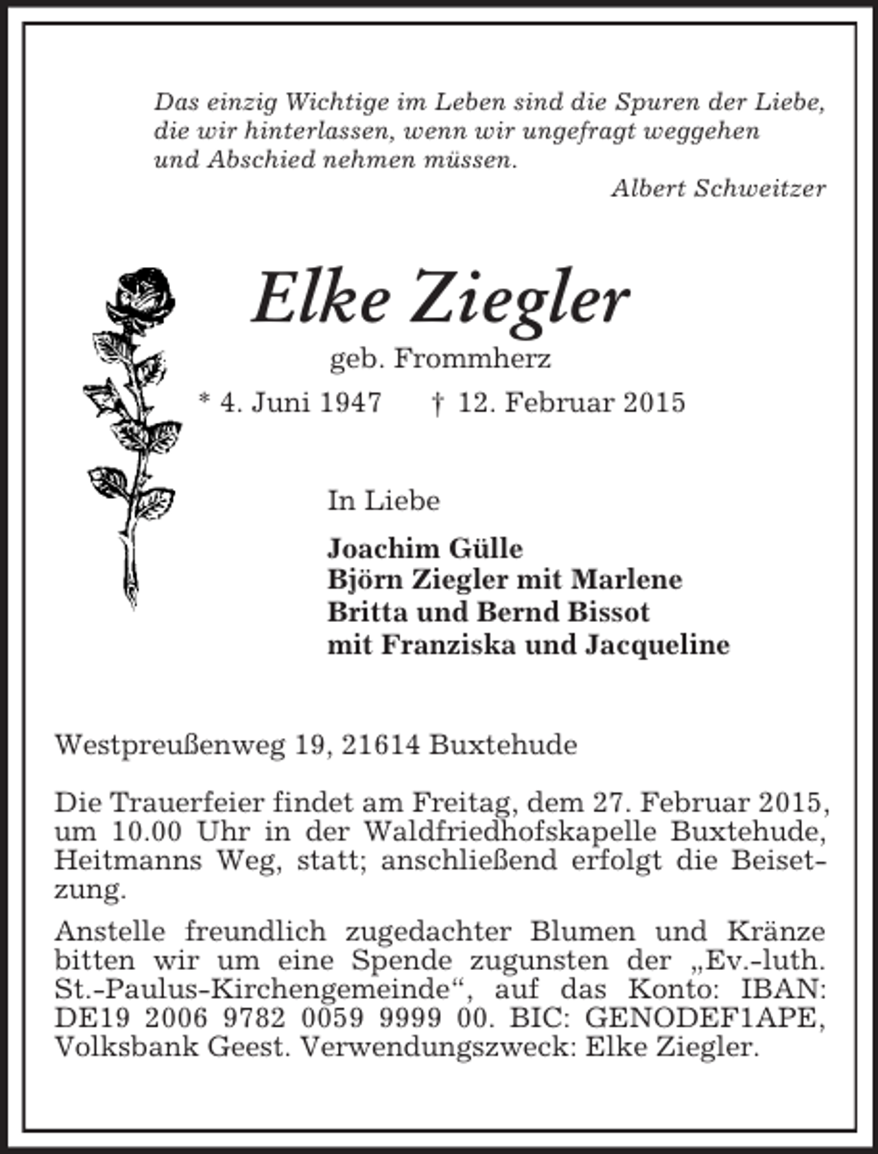 <p>Das einzig Wichtige im Leben sind die Spuren der Liebe,<br />die wir hinterlassen, wenn wir ungefragt weggehen<br />und Abschied nehmen müssen.<br />Albert Schweitzer<br />Elke Ziegler<br />geb. Frommherz<br />* 4. Juni 1947 † 12. Februar 2015<br />In Liebe<br />Joachim Gülle<br />Björn Ziegler mit Marlene<br />Britta und Bernd Bissot<br />mit Franziska und Jacqueline<br />Westpreußenweg 19, 21614 Buxtehude</p><p>Die Trauerfeier findet am Freitag, dem 27. Februar 2015, um 10.00 Uhr in der Waldfriedhofskapelle Buxtehude, Heitmanns Weg, statt; anschließend erfolgt die Beisetzung.<br />Anstelle freundlich zugedachter Blumen und Kränze bitten wir um eine Spende zugunsten der „Ev.-luth.<br />St.-Paulus-Kirchengemeinde“, auf das Konto: IBAN:<br />DE19 2006 9782 0059 9999 00. BIC: GENODEF1APE,<br />Volksbank Geest. Verwendungszweck: Elke Ziegler.</p>
