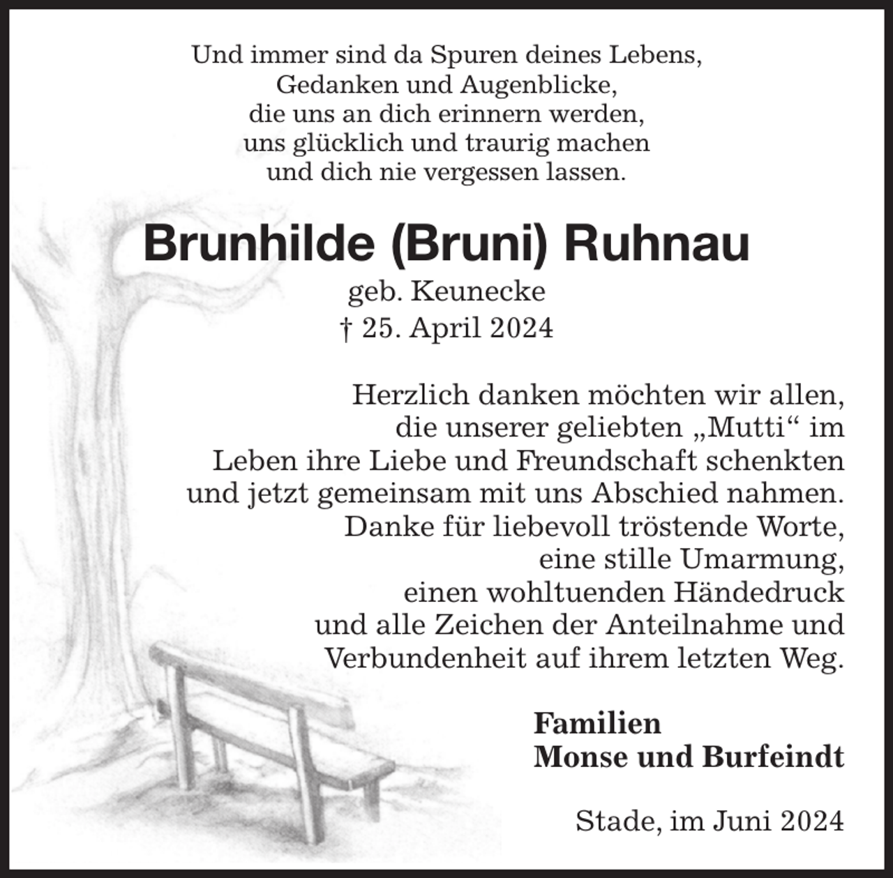 <p>Und immer sind da Spuren deines Lebens,<br />Gedanken und Augenblicke,<br />die uns an dich erinnern werden,<br />uns glücklich und traurig machen<br />und dich nie vergessen lassen.<br />Brunhilde (Bruni) Ruhnau<br />geb. Keunecke<br />† 25. April 2024<br />Herzlich danken möchten wir allen,<br />die unserer geliebten „Mutti“ im<br />Leben ihre Liebe und Freundschaft schenkten<br />und jetzt gemeinsam mit uns Abschied nahmen.<br />Danke für liebevoll tröstende Worte,<br />eine stille Umarmung,<br />einen wohltuenden Händedruck<br />und alle Zeichen der Anteilnahme und<br />Verbundenheit auf ihrem letzten Weg.<br />Familien<br />Monse und Burfeindt<br />Stade, im Juni 2024</p>