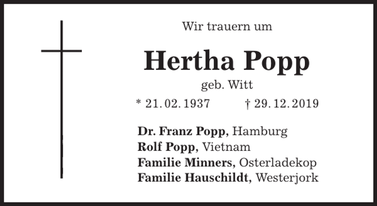 <p>Wir trauern um<br />Hertha Popp<br />geb. Witt<br />* 21. 02. 1937 † 29. 12. 2019<br />Dr. Franz Popp, Hamburg<br />Rolf Popp, Vietnam<br />Familie Minners, Osterladekop<br />Familie Hauschildt, Westerjork</p>