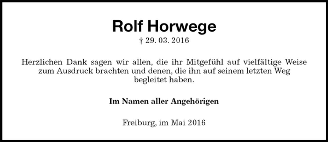 <p>Rolf Horwege<br />† 29. 03. 2016<br />Herzlichen Dank sagen wir allen, die ihr Mitgefühl auf vielfältige Weise zum Ausdruck brachten und denen, die ihn auf seinem letzten Weg<br />begleitet haben.<br />Im Namen aller Angehörigen<br />Freiburg, im Mai 2016</p>