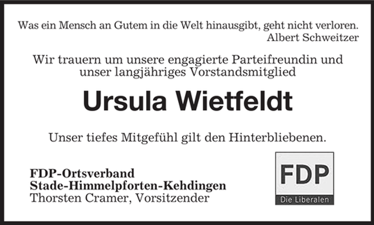 <p>Was ein Mensch an Gutem in die Welt hinausgibt, geht nicht verloren. Albert Schweitzer</p><p>Wir trauern um unsere engagierte Parteifreundin und unser langjähriges Vorstandsmitglied</p><p>Ursula Wietfeldt<br />Unser tiefes Mitgefühl gilt den Hinterbliebenen. FDP-Ortsverband Stade-Himmelpforten-Kehdingen Thorsten Cramer, Vorsitzender</p>