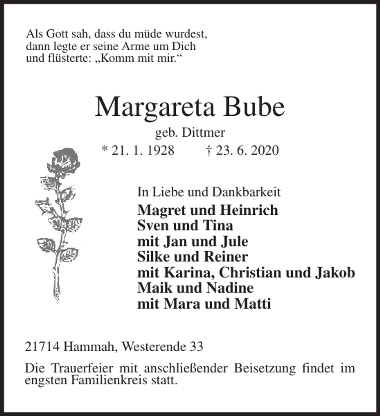 <p>Als Gott sah, dass du müde wurdest,<br />dann legte er seine Arme um Dich<br />und flüsterte: „Komm mit mir.“<br />Margareta Bube<br />geb. Dittmer<br />* 21. 1. 1928 † 23. 6. 2020<br />In Liebe und Dankbarkeit<br />Magret und Heinrich<br />Sven und Tina<br />mit Jan und Jule<br />Silke und Reiner<br />mit Karina, Christian und Jakob<br />Maik und Nadine<br />mit Mara und Matti<br />21714 Hammah, Westerende 33<br />Die Trauerfeier mit anschließender Beisetzung findet im engsten Familienkreis statt.</p>