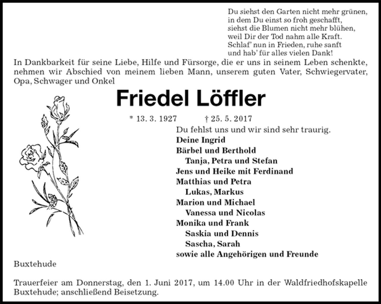 <p>Du siehst den Garten nicht mehr grünen,<br />in dem Du einst so froh geschafft,<br />siehst die Blumen nicht mehr blühen,<br />weil Dir der Tod nahm alle Kraft.<br />Schlaf’ nun in Frieden, ruhe sanft<br />und hab’ für alles vielen Dank!<br />In Dankbarkeit für seine Liebe, Hilfe und Fürsorge, die er uns in seinem Leben schenkte, nehmen wir Abschied von meinem lieben Mann, unserem guten Vater, Schwiegervater, Opa, Schwager und Onkel<br />Friedel Löffler<br />* 13. 3. 1927 † 25. 5. 2017<br />Du fehlst uns und wir sind sehr traurig.<br />Deine Ingrid<br />Bärbel und Berthold<br />Tanja, Petra und Stefan<br />Jens und Heike mit Ferdinand<br />Matthias und Petra<br />Lukas, Markus<br />Marion und Michael<br />Vanessa und Nicolas<br />Monika und Frank<br />Saskia und Dennis<br />Sascha, Sarah<br />sowie alle Angehörigen und Freunde<br />Buxtehude</p><p>Trauerfeier am Donnerstag, den 1. Juni 2017, um 14.00 Uhr in der Waldfriedhofskapelle Buxtehude; anschließend Beisetzung.</p>