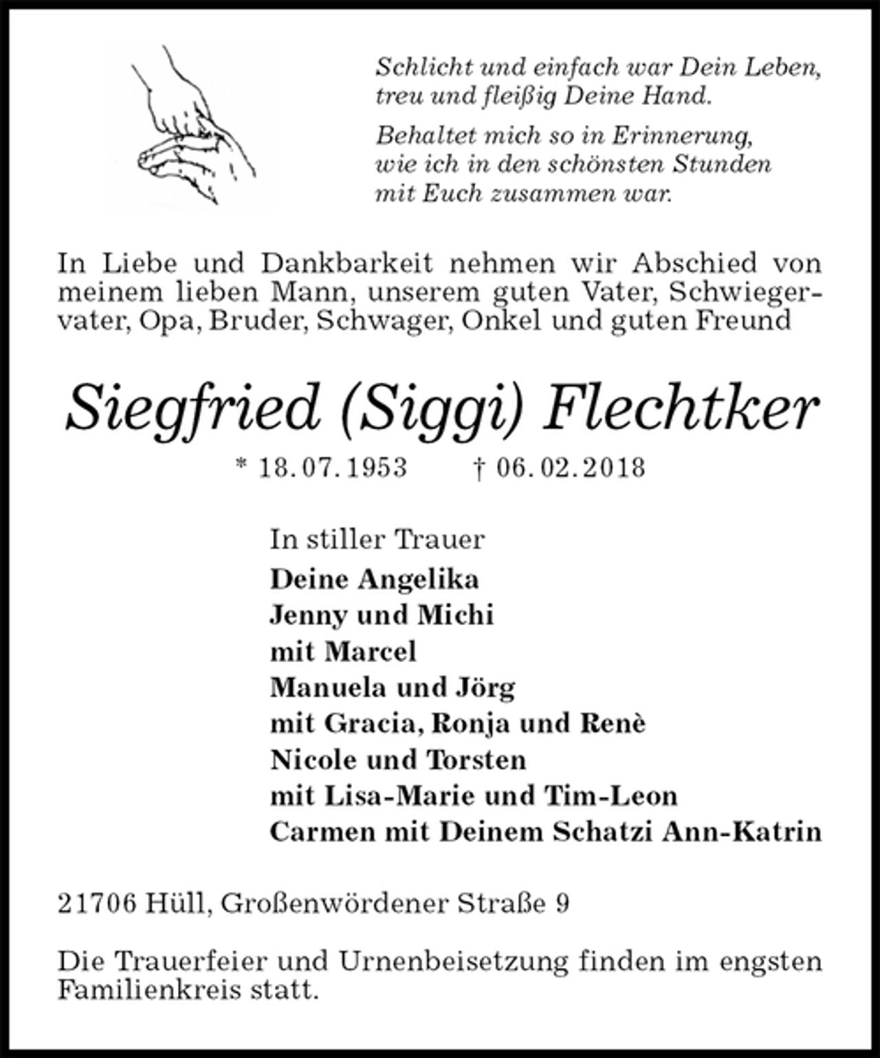 <p>Schlicht und einfach war Dein Leben,<br />treu und fleißig Deine Hand.<br />Behaltet mich so in Erinnerung,<br />wie ich in den schönsten Stunden<br />mit Euch zusammen war.<br />In Liebe und Dankbarkeit nehmen wir Abschied von meinem lieben Mann, unserem guten Vater, Schwiegervater, Opa, Bruder, Schwager, Onkel und guten Freund<br />Siegfried (Siggi) Flechtker<br />* 18. 07. 1953 † 06. 02. 2018<br />In stiller Trauer<br />Deine Angelika<br />Jenny und Michi<br />mit Marcel<br />Manuela und Jörg<br />mit Gracia, Ronja und Renè<br />Nicole und Torsten<br />mit Lisa-Marie und Tim-Leon<br />Carmen mit Deinem Schatzi Ann-Katrin<br />21706 Hüll, Großenwördener Straße 9</p>
<p>Die Trauerfeier und Urnenbeisetzung finden im engsten Familienkreis statt.</p>