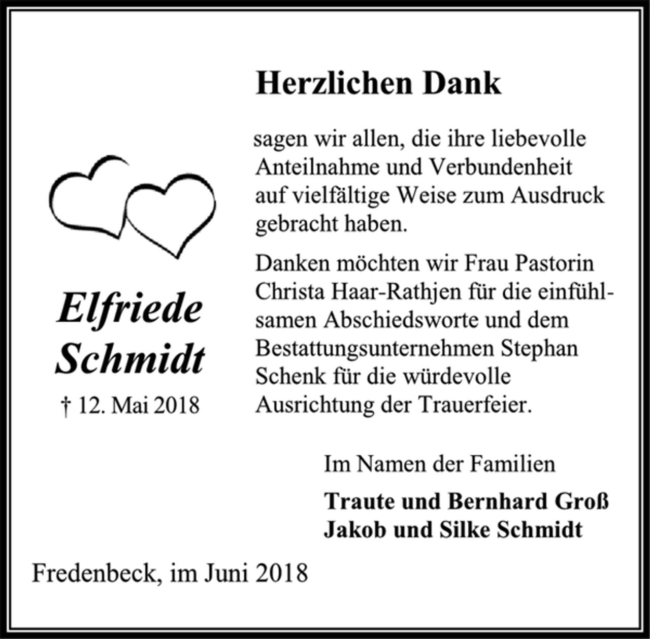 <p>Herzlichen Dank<br />sagen wir allen, die ihre liebevolle<br />Anteilnahme und Verbundenheit<br />auf vielfältige Weise zum Ausdruck<br />gebracht haben.<br />Danken möchten wir Frau Pastorin Christa Haar-Rathjen für die einfühlsamen Abschiedsworte und dem Bestattungsunternehmen Stephan Schenk für die würdevolle Ausrichtung der Trauerfeier.<br />Im Namen der Familien<br />Traute und Bernhard Groß<br />Jakob und Silke Schmidt<br />Fredenbeck, im Juni 2018</p><p>Elfriede Schmidt<br />† 12. Mai 2018</p>