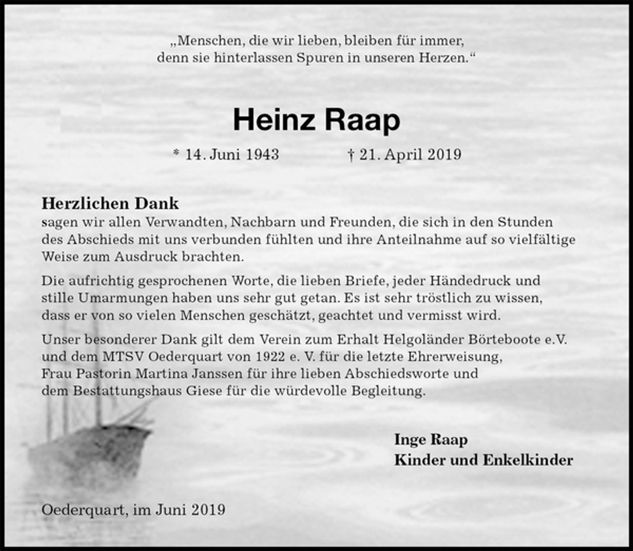 <p>„Menschen, die wir lieben, bleiben für immer,<br />denn sie hinterlassen Spuren in unseren Herzen.“<br />Heinz Raap<br />* 14. Juni 1943 † 21. April 2019<br />Herzlichen Dank<br />sagen wir allen Verwandten, Nachbarn und Freunden, die sich in den Stunden<br />des Abschieds mit uns verbunden fühlten und ihre Anteilnahme auf so vielfältige<br />Weise zum Ausdruck brachten.<br />Die aufrichtig gesprochenen Worte, die lieben Briefe, jeder Händedruck und<br />stille Umarmungen haben uns sehr gut getan. Es ist sehr tröstlich zu wissen,<br />dass er von so vielen Menschen geschätzt, geachtet und vermisst wird.<br />Unser besonderer Dank gilt dem Verein zum Erhalt Helgoländer Börteboote e.V.<br />und dem MTSV Oederquart von 1922 e. V. für die letzte Ehrerweisung,<br />Frau Pastorin Martina Janssen für ihre lieben Abschiedsworte und<br />dem Bestattungshaus Giese für die würdevolle Begleitung.<br />Inge Raap<br />Kinder und Enkelkinder<br />Oederquart, im Juni 2019</p>