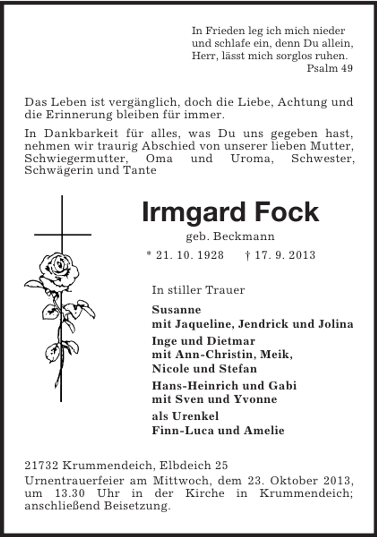 <p>In Frieden leg ich mich nieder<br />und schlafe ein, denn Du allein,<br />Herr, lässt mich sorglos ruhen.<br />Psalm 49</p><p>Das Leben ist vergänglich, doch die Liebe, Achtung und<br />die Erinnerung bleiben für immer.<br />In Dankbarkeit für alles, was Du uns gegeben hast,<br />nehmen wir traurig Abschied von unserer lieben Mutter,<br />Schwiegermutter, Oma und Uroma, Schwester,<br />Schwägerin und Tante</p><p>Irmgard Fock<br />geb. Beckmann<br />* 21. 10. 1928</p><p>† 17. 9. 2013</p><p>In stiller Trauer<br />Susanne<br />mit Jaqueline, Jendrick und Jolina<br />Inge und Dietmar<br />mit Ann-Christin, Meik,<br />Nicole und Stefan<br />Hans-Heinrich und Gabi<br />mit Sven und Yvonne<br />als Urenkel<br />Finn-Luca und Amelie<br />21732 Krummendeich, Elbdeich 25<br />Urnentrauerfeier am Mittwoch, dem 23. Oktober 2013,<br />um 13.30 Uhr in der Kirche in Krummendeich;<br />anschließend Beisetzung.</p>