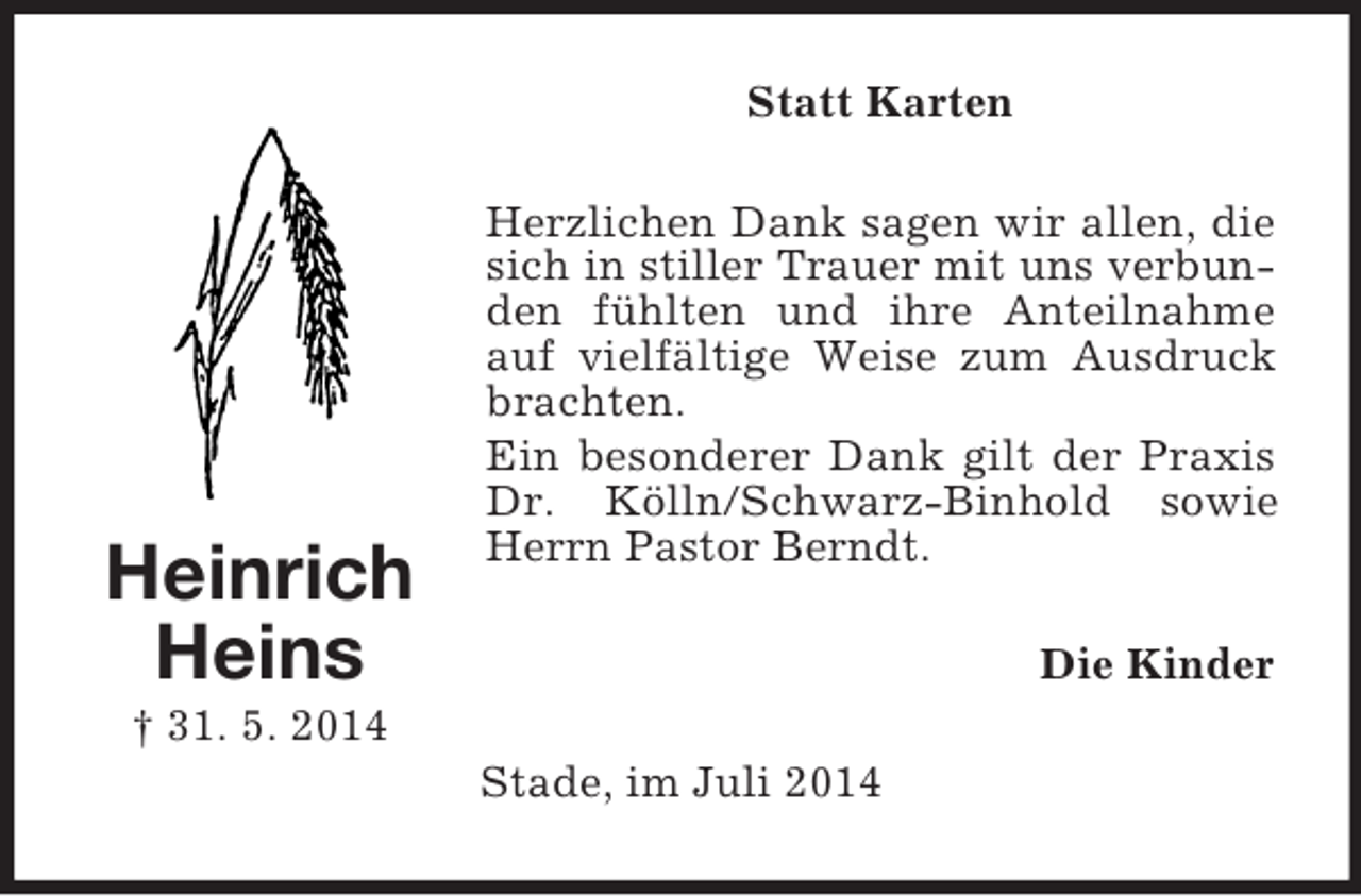 <p>Heinrich<br />Heins<br />† 31. 5. 2014<br />Statt Karten<br />Herzlichen Dank sagen wir allen, die sich in stiller Trauer mit uns verbunden fühlten und ihre Anteilnahme auf vielfältige Weise zum Ausdruck brachten.<br />Ein besonderer Dank gilt der Praxis Dr. Kölln/Schwarz-Binhold sowie Herrn Pastor Berndt.<br />Die Kinder<br />Stade, im Juli 2014</p>