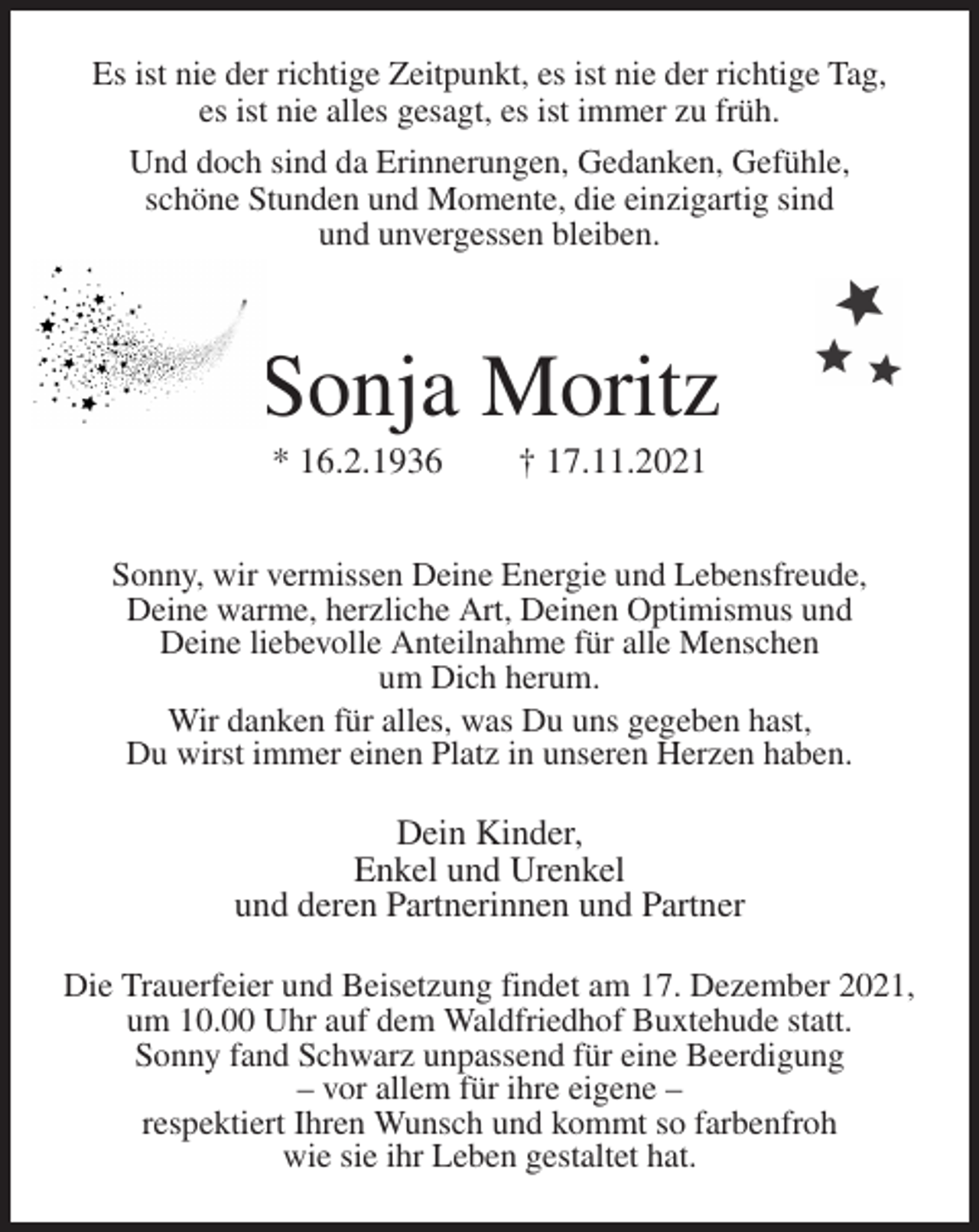 <p>Es ist nie der richtige Zeitpunkt, es ist nie der richtige Tag,<br />es ist nie alles gesagt, es ist immer zu früh.<br />Und doch sind da Erinnerungen, Gedanken, Gefühle,<br />schöne Stunden und Momente, die einzigartig sind<br />und unvergessen bleiben.<br />Sonja Moritz<br />* 16.2.1936 † 17.11.2021<br />Sonny, wir vermissen Deine Energie und Lebensfreude,<br />Deine warme, herzliche Art, Deinen Optimismus und<br />Deine liebevolle Anteilnahme für alle Menschen<br />um Dich herum.<br />Wir danken für alles, was Du uns gegeben hast,<br />Du wirst immer einen Platz in unseren Herzen haben.<br />Dein Kinder,<br />Enkel und Urenkel<br />und deren Partnerinnen und Partner<br />Die Trauerfeier und Beisetzung findet am 17. Dezember 2021, um 10.00 Uhr auf dem Waldfriedhof Buxtehude statt.<br />Sonny fand Schwarz unpassend für eine Beerdigung<br />- vor allem für ihre eigene -<br />respektiert Ihren Wunsch und kommt so farbenfroh<br />wie sie ihr Leben gestaltet hat.</p>