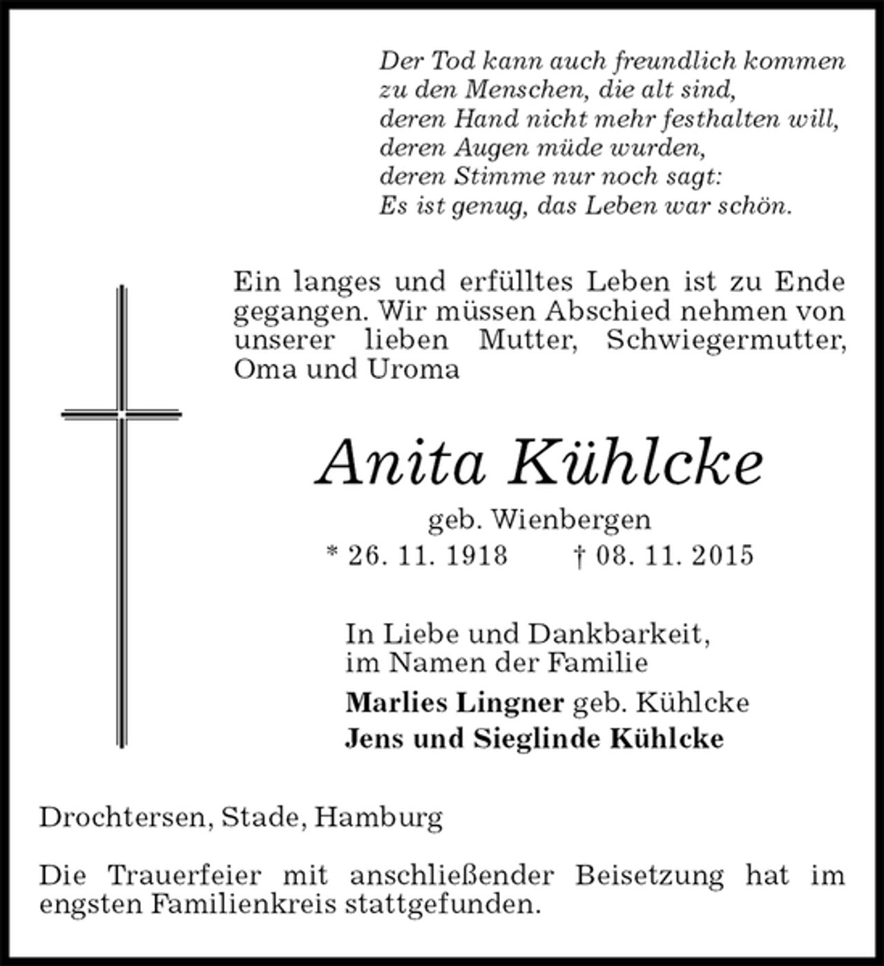 <p>Der Tod kann auch freundlich kommen<br />zu den Menschen, die alt sind,<br />deren Hand nicht mehr festhalten will,<br />deren Augen müde wurden,<br />deren Stimme nur noch sagt:<br />Es ist genug, das Leben war schön.<br />Ein langes und erfülltes Leben ist zu Ende gegangen. Wir müssen Abschied nehmen von unserer lieben Mutter, Schwiegermutter, Oma und Uroma<br />Anita Kühlcke<br />geb. Wienbergen<br />* 26. 11. 1918 † 08. 11. 2015<br />In Liebe und Dankbarkeit,<br />im Namen der Familie<br />Marlies Lingner geb. Kühlcke<br />Jens und Sieglinde Kühlcke<br />Drochtersen, Stade, Hamburg</p>
<p>Die Trauerfeier mit anschließender Beisetzung hat im engsten Familienkreis stattgefunden.</p>