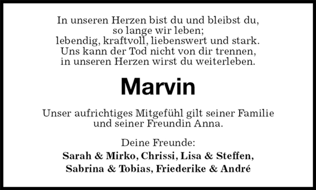 <p>In unseren Herzen bist du und bleibst du,<br />so lange wir leben;<br />lebendig, kraftvoll, liebenswert und stark.<br />Uns kann der Tod nicht von dir trennen,<br />in unseren Herzen wirst du weiterleben.<br />Marvin<br />Unser aufrichtiges Mitgefühl gilt seiner Familie<br />und seiner Freundin Anna.<br />Deine Freunde:<br />Sarah &amp; Mirko, Chrissi, Lisa &amp; Steffen,<br />Sabrina &amp; Tobias, Friederike &amp; André</p>