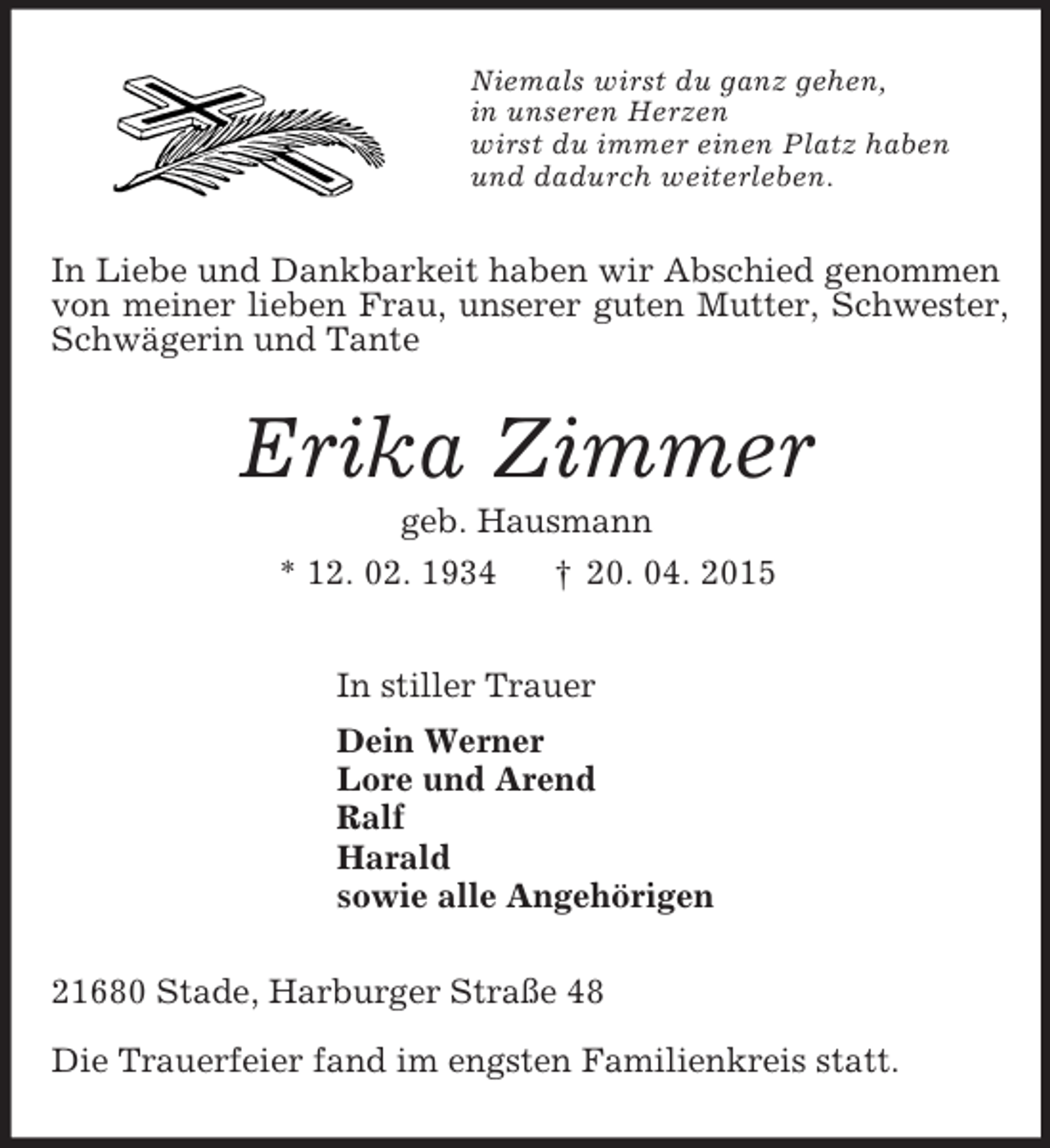 <p>Niemals wirst du ganz gehen,<br />in unseren Herzen<br />wirst du immer einen Platz haben<br />und dadurch weiterleben.<br />In Liebe und Dankbarkeit haben wir Abschied genommen von meiner lieben Frau, unserer guten Mutter, Schwester, Schwägerin und Tante<br />Erika Zimmer<br />geb. Hausmann<br />* 12. 02. 1934 † 20. 04. 2015<br />In stiller Trauer<br />Dein Werner<br />Lore und Arend<br />Ralf<br />Harald<br />sowie alle Angehörigen<br />21680 Stade, Harburger Straße 48</p>
<p>Die Trauerfeier fand im engsten Familienkreis statt.</p>