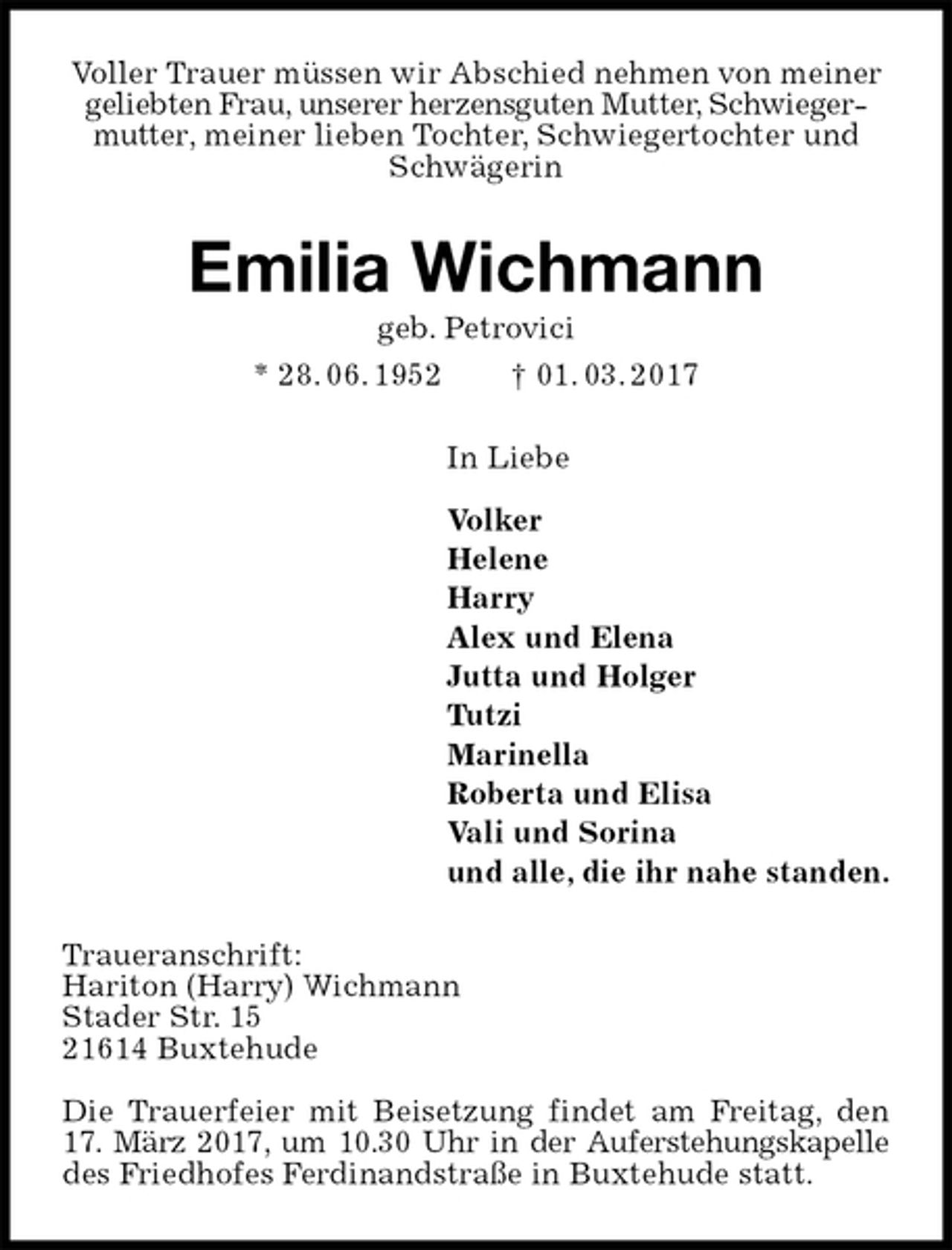 <p>Voller Trauer müssen wir Abschied nehmen von meiner geliebten Frau, unserer herzensguten Mutter, Schwiegermutter, meiner lieben Tochter, Schwiegertochter und Schwägerin<br />Emilia Wichmann<br />geb. Petrovici<br />* 28. 06. 1952 † 01. 03. 2017<br />In Liebe</p><p>Volker<br />Helene<br />Harry<br />Alex und Elena<br />Jutta und Holger<br />Tutzi<br />Marinella<br />Roberta und Elisa<br />Vali und Sorina<br />und alle, die ihr nahe standen.<br />Traueranschrift:<br />Hariton (Harry) Wichmann<br />Stader Str. 15<br />21614 Buxtehude</p><p>Die Trauerfeier mit Beisetzung findet am Freitag, den 17. März 2017, um 10.30 Uhr in der Auferstehungskapelle<br />des Friedhofes Ferdinandstraße in Buxtehude statt.</p>