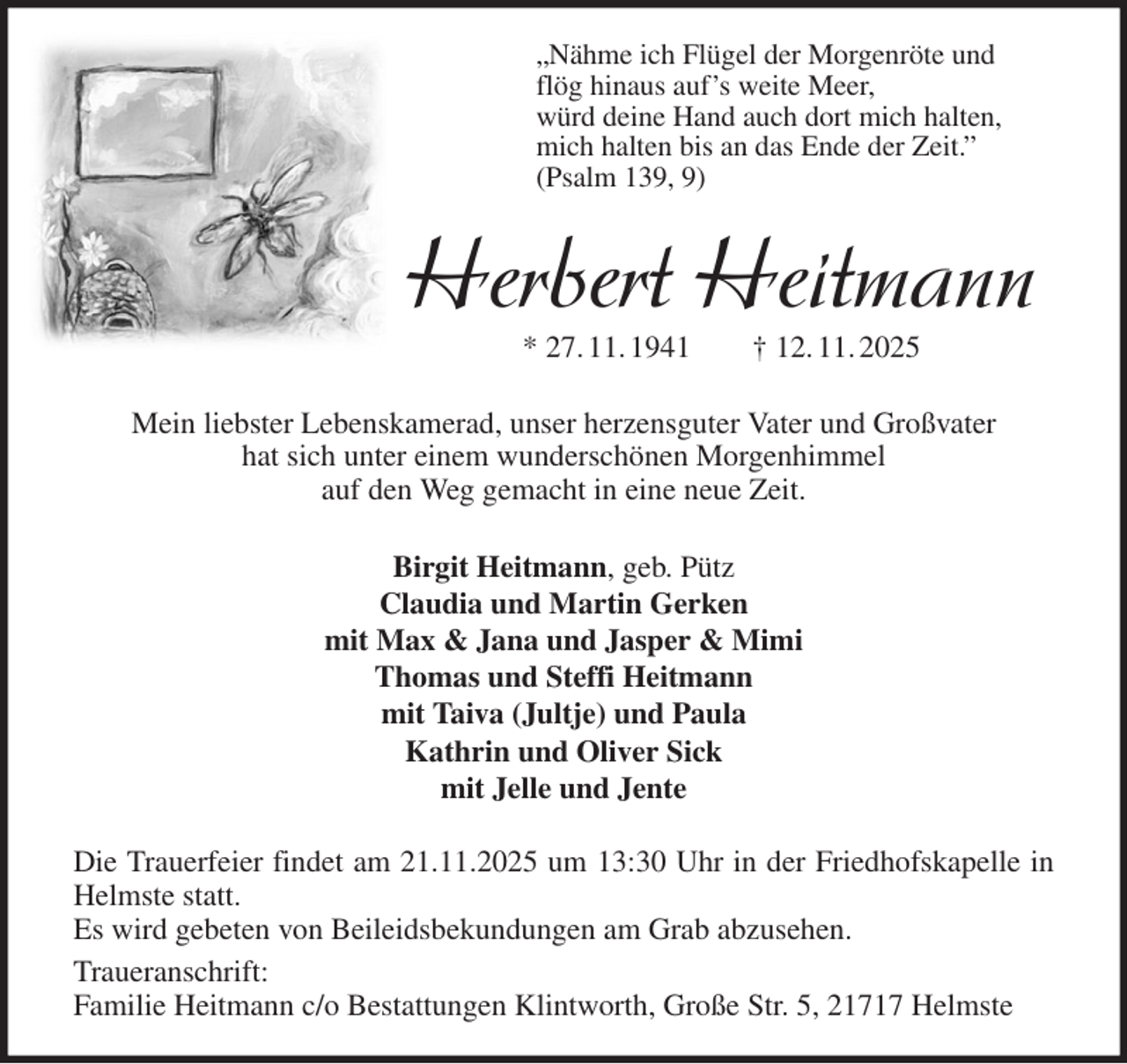 <p>„Nähme ich Flügel der Morgenröte und<br />flög hinaus auf's weite Meer,<br />würd deine Hand auch dort mich halten,<br />mich halten bis an das Ende der Zeit.”<br />(Psalm 139, 9)<br />Herbert Heitmann<br />* 27. 11. 1941 † 12. 11. 2025<br />Mein liebster Lebenskamerad, unser herzensguter Vater und Großvater<br />hat sich unter einem wunderschönen Morgenhimmel<br />auf den Weg gemacht in eine neue Zeit.<br />Birgit Heitmann, geb. Pütz<br />Claudia und Martin Gerken<br />mit Max &amp; Jana und Jasper &amp; Mimi<br />Thomas und Steffi Heitmann<br />mit Taiva (Jultje) und Paula<br />Kathrin und Oliver Sick<br />mit Jelle und Jente<br />Die Trauerfeier findet am 21.11.2025 um 13:30 Uhr in der Friedhofskapelle in Helmste statt.<br />Es wird gebeten von Beileidsbekundungen am Grab abzusehen.<br />Traueranschrift:<br />Familie Heitmann c/o Bestattungen Klintworth, Große Str. 5, 21717 Helmste</p>