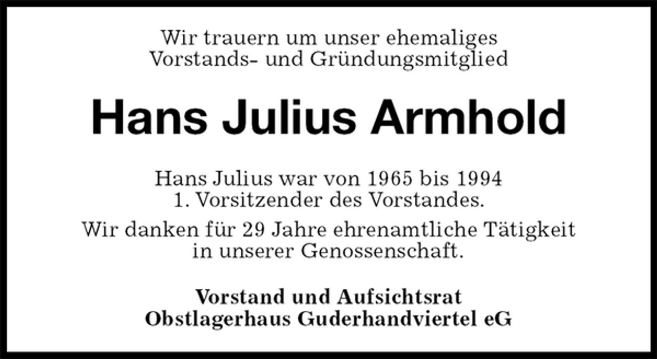 <p>Wir trauern um unser ehemaliges<br />Vorstands- und Gründungsmitglied<br />Hans Julius Armhold<br />Hans Julius war von 1965 bis 1994<br />1. Vorsitzender des Vorstandes.<br />Wir danken für 29 Jahre ehrenamtliche Tätigkeit<br />in unserer Genossenschaft.<br />Vorstand und Aufsichtsrat<br />Obstlagerhaus Guderhandviertel eG</p>