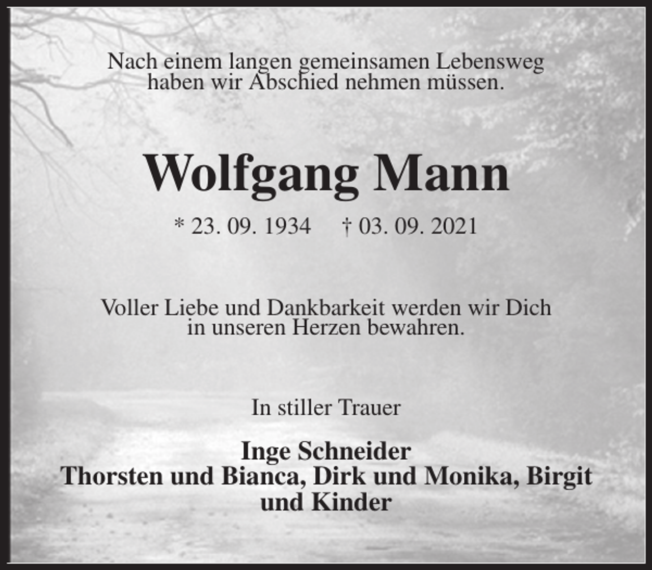 <p>Nach einem langen gemeinsamen Lebensweg<br />haben wir Abschied nehmen müssen.<br />Wolfgang Mann<br />* 23. 09. 1934 † 03. 09. 2021<br />Voller Liebe und Dankbarkeit werden wir Dich<br />in unseren Herzen bewahren.<br />In stiller Trauer</p>
<p>Inge Schneider<br />Thorsten und Bianca, Dirk und Monika, Birgit<br />und Kinder</p>