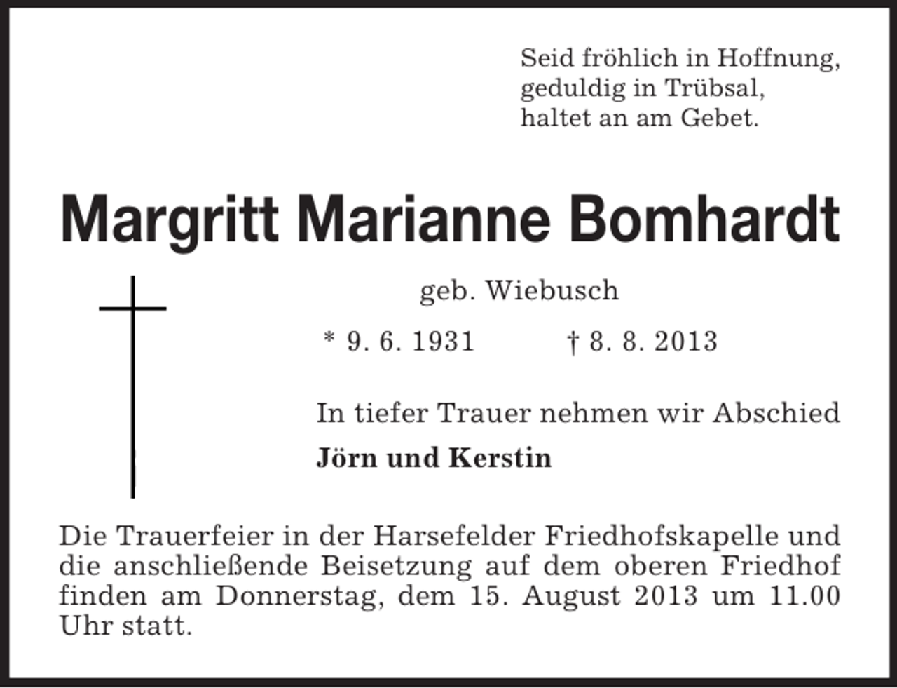 <p>Seid fröhlich in Hoffnung,<br />geduldig in Trübsal,<br />haltet an am Gebet.</p><p>Margritt Marianne Bomhardt<br />geb. Wiebusch<br />* 9. 6. 1931</p><p>† 8. 8. 2013</p><p>In tiefer Trauer nehmen wir Abschied<br />Jörn und Kerstin<br />Die Trauerfeier in der Harsefelder Friedhofskapelle und<br />die anschließende Beisetzung auf dem oberen Friedhof<br />finden am Donnerstag, dem 15. August 2013 um 11.00<br />Uhr statt.</p>
