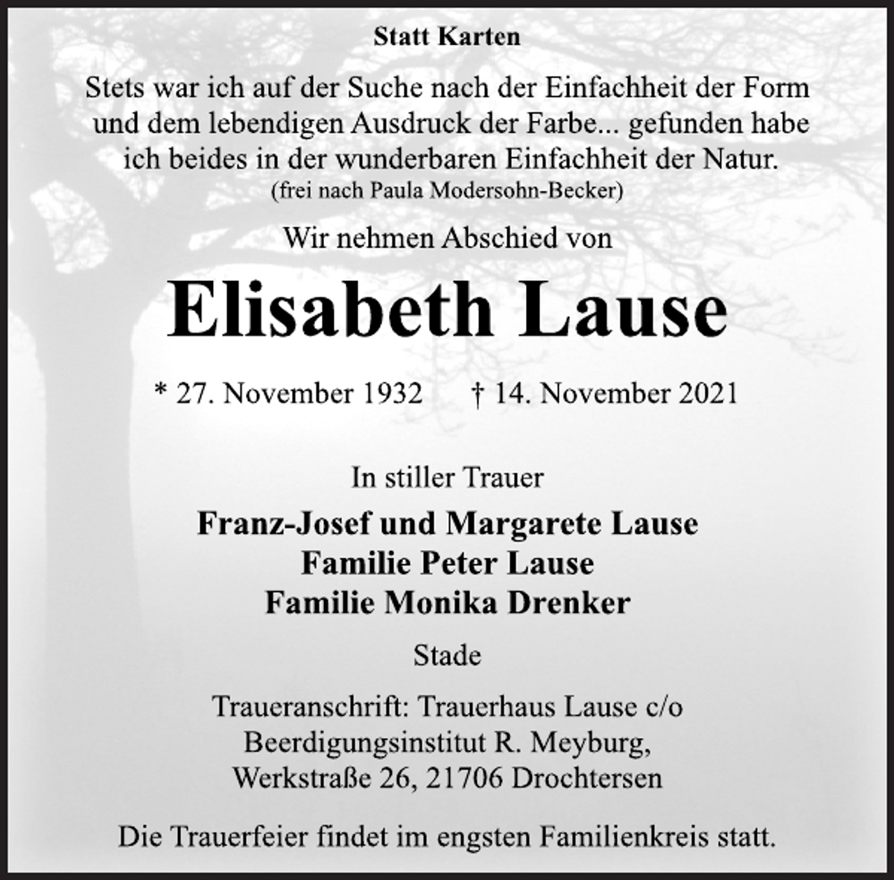 <p>Statt Karten<br />Stets war ich auf der Suche nach der Einfachheit der Form<br />und dem lebendigen Ausdruck der Farbe... gefunden habe<br />ich beides in der wunderbaren Einfachheit der Natur.<br />(frei nach Paula Modersohn-Becker)<br />Wir nehmen Abschied von<br />Elisabeth Lause<br />* 27. November 1932 † 14. November 2021<br />In stiller Trauer<br />Franz-Josef und Margarete Lause<br />Familie Peter Lause<br />Familie Monika Drenker<br />Stade<br />Traueranschrift: Trauerhaus Lause c/o<br />Beerdigungsinstitut R. Meyburg,<br />Werkstraße 26, 21706 Drochtersen<br />Die Trauerfeier findet im engsten Familienkreis statt.</p>