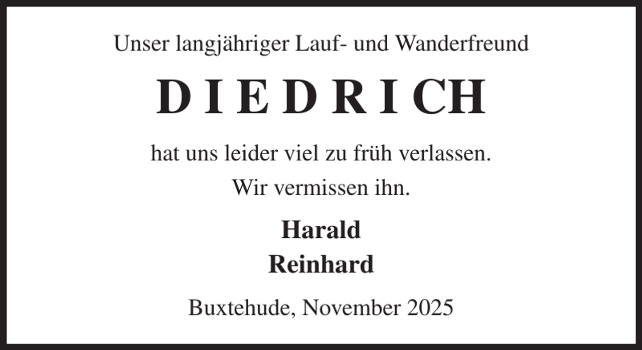 <p>Unser langjähriger Lauf- und Wanderfreund<br />D I E D R I CH<br />hat uns leider viel zu früh verlassen.<br />Wir vermissen ihn.<br />Harald<br />Reinhard<br />Buxtehude, November 2025</p>
