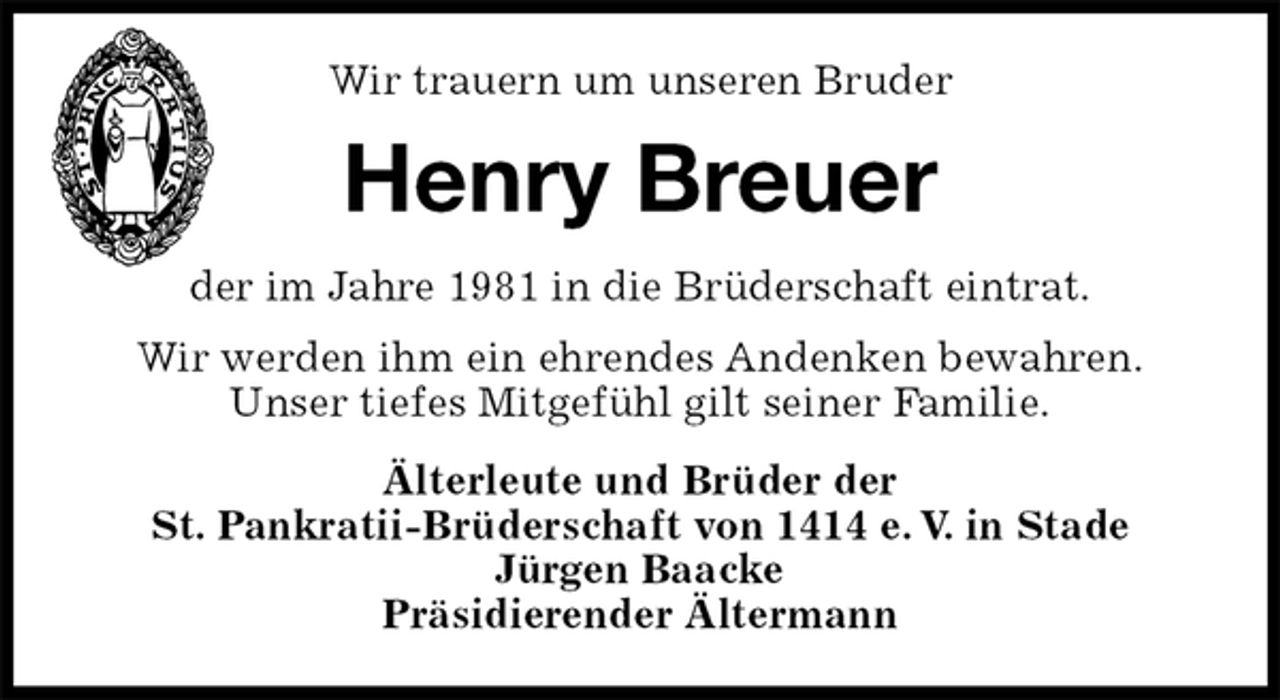 <p>Wir trauern um unseren Bruder<br />Henry Breuer<br />der im Jahre 1981 in die Brüderschaft eintrat.<br />Wir werden ihm ein ehrendes Andenken bewahren.<br />Unser tiefes Mitgefühl gilt seiner Familie.<br />Älterleute und Brüder der<br />St. Pankratii-Brüderschaft von 1414 e. V. in Stade<br />Jürgen Baacke<br />Präsidierender Ältermann</p>
