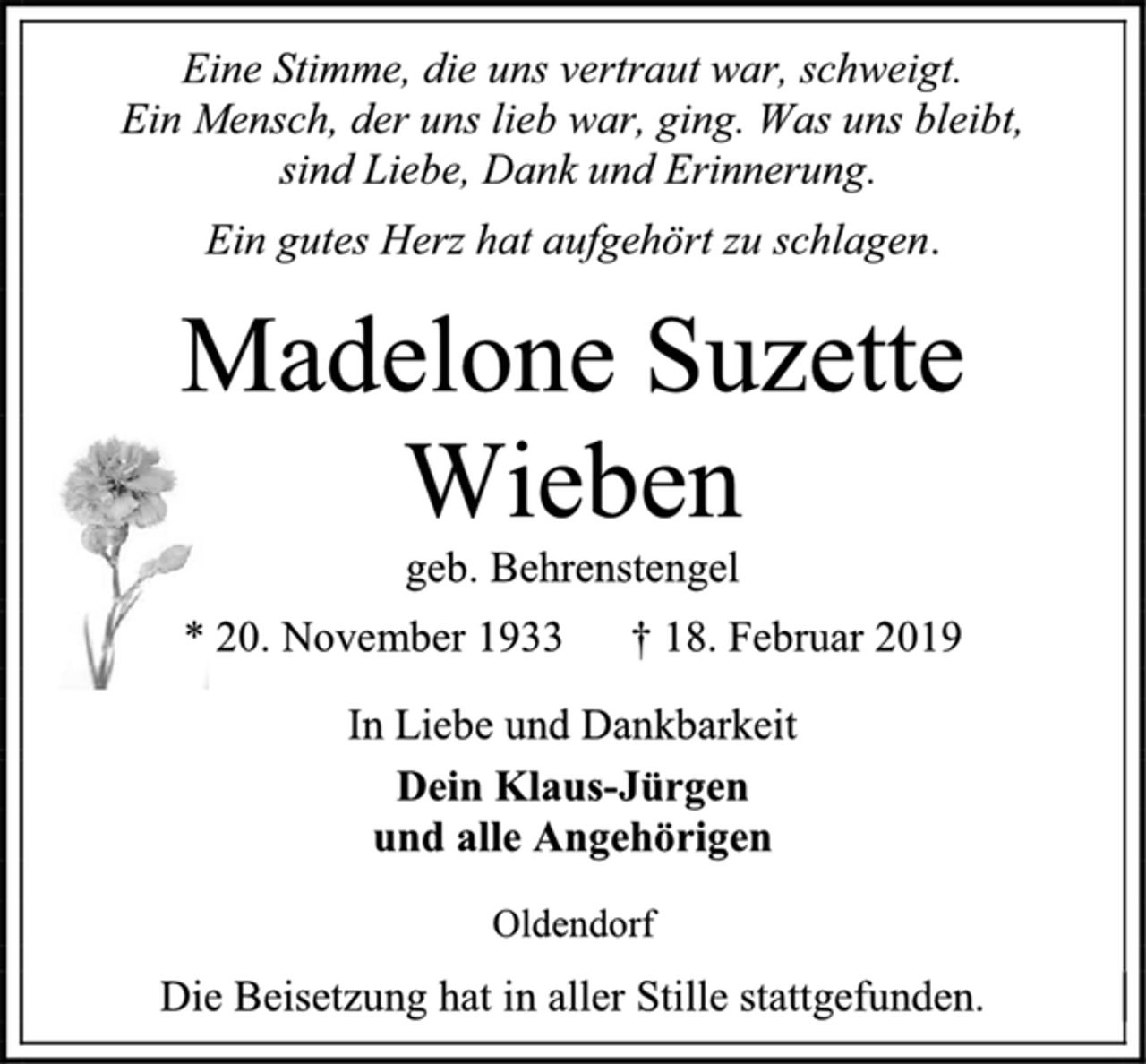 <p>Eine Stimme, die uns vertraut war, schweigt.<br />Ein Mensch, der uns lieb war, ging. Was uns bleibt,<br />sind Liebe, Dank und Erinnerung.<br />Ein gutes Herz hat aufgehört zu schlagen.<br />Madelone Suzette<br />Wieben<br />geb. Behrenstengel<br />* 20. November 1933 † 18. Februar 2019<br />In Liebe und Dankbarkeit<br />Dein Klaus-Jürgen<br />und alle Angehörigen<br />Oldendorf<br />Die Beisetzung hat in aller Stille stattgefunden.</p>