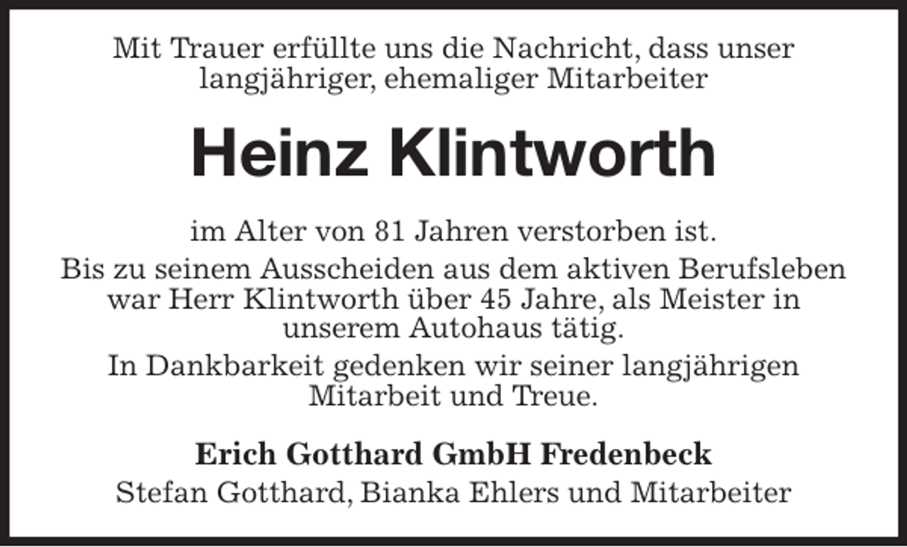 <p>Mit Trauer erfüllte uns die Nachricht, dass unser<br />langjähriger, ehemaliger Mitarbeiter<br />Heinz Klintworth<br />im Alter von 81 Jahren verstorben ist.<br />Bis zu seinem Ausscheiden aus dem aktiven Berufsleben war Herr Klintworth über 45 Jahre, als Meister in<br />unserem Autohaus tätig.<br />In Dankbarkeit gedenken wir seiner langjährigen<br />Mitarbeit und Treue.<br />Erich Gotthard GmbH Fredenbeck<br />Stefan Gotthard, Bianka Ehlers und Mitarbeiter</p>