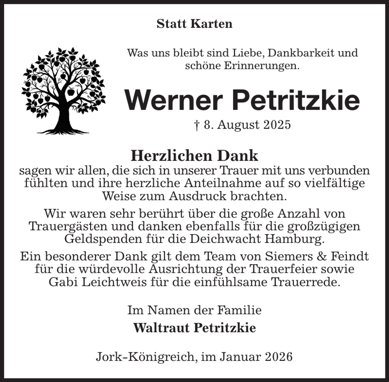 <p>Statt Karten<br />Was uns bleibt sind Liebe, Dankbarkeit und<br />schöne Erinnerungen.<br />Werner Petritzkie<br />† 8. August 2025<br />Herzlichen Dank<br />sagen wir allen, die sich in unserer Trauer mit uns verbunden<br />fühlten und ihre herzliche Anteilnahme auf so vielfältige Weise zum Ausdruck brachten.<br />Wir waren sehr berührt über die große Anzahl von<br />Trauergästen und danken ebenfalls für die großzügigen Geldspenden für die Deichwacht Hamburg.<br />Ein besonderer Dank gilt dem Team von Siemers &amp; Feindt für die würdevolle Ausrichtung der Trauerfeier sowie<br />Gabi Leichtweis für die einfühlsame Trauerrede.<br />Im Namen der Familie<br />Waltraut Petritzkie<br />Jork-Königreich, im Januar 2026</p>
