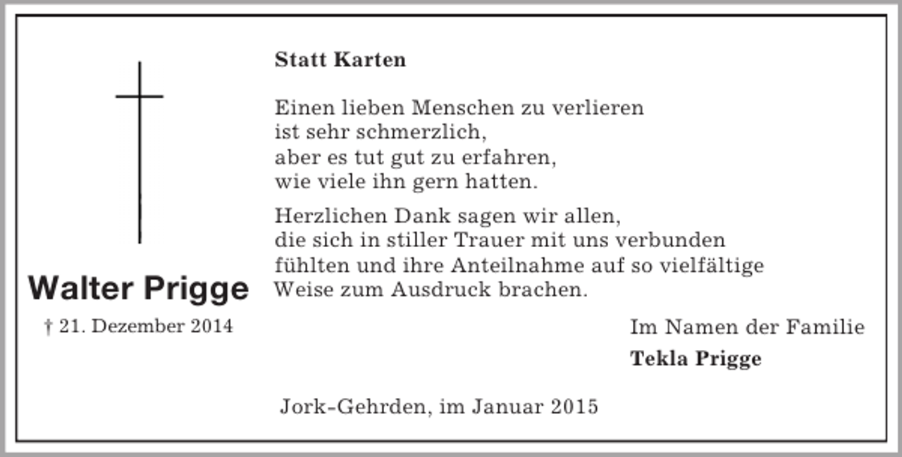 <p>Walter Prigge<br />† 21. Dezember 2014<br />Statt Karten</p><p>Einen lieben Menschen zu verlieren<br />ist sehr schmerzlich,<br />aber es tut gut zu erfahren,<br />wie viele ihn gern hatten.<br />Herzlichen Dank sagen wir allen,<br />die sich in stiller Trauer mit uns verbunden<br />fühlten und ihre Anteilnahme auf so vielfältige<br />Weise zum Ausdruck brachen.<br />Im Namen der Familie<br />Tekla Prigge<br />Jork-Gehrden, im Januar 2015</p>
