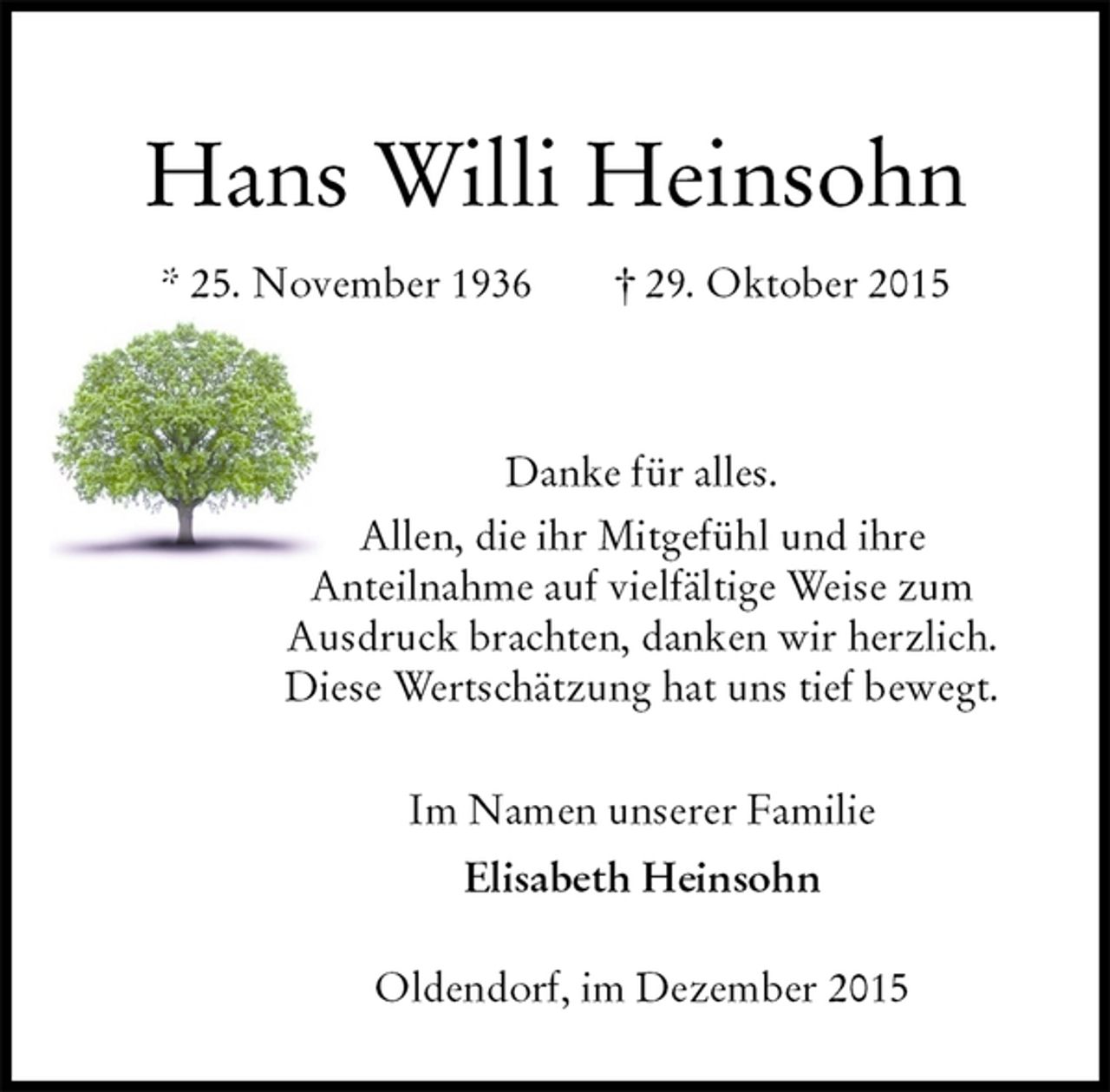 <p>Hans Willi Heinsohn<br />* 25. November 1936 † 29. Oktober 2015</p><p>Danke für alles.<br />Allen, die ihr Mitgefühl und ihre<br />Anteilnahme auf vielfältige Weise zum<br />Ausdruck brachten, danken wir herzlich.<br />Diese Wertschätzung hat uns tief bewegt.<br />Im Namen unserer Familie<br />Elisabeth Heinsohn</p><p>Oldendorf, im Dezember 2015</p>