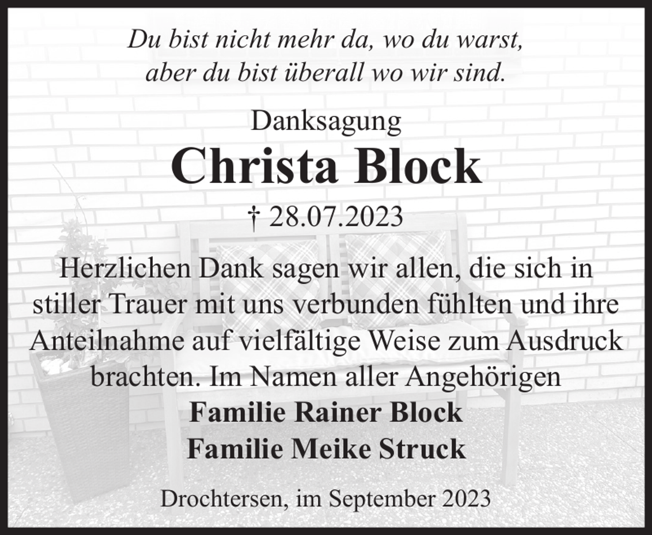 <p>Du bist nicht mehr da, wo du warst,<br />aber du bist überall wo wir sind.<br />Danksagung<br />Christa Block<br />† 28.07.2023<br />Herzlichen Dank sagen wir allen, die sich in stiller Trauer<br />mit uns verbunden fühlten und ihre Anteilnahme auf<br />vielfältige Weise zum Ausdruck brachten.<br />Im Namen aller Angehörigen<br />Familie Rainer Block<br />Familie Meike Struck, geb. Block<br />Krautsand, im September 2023</p>