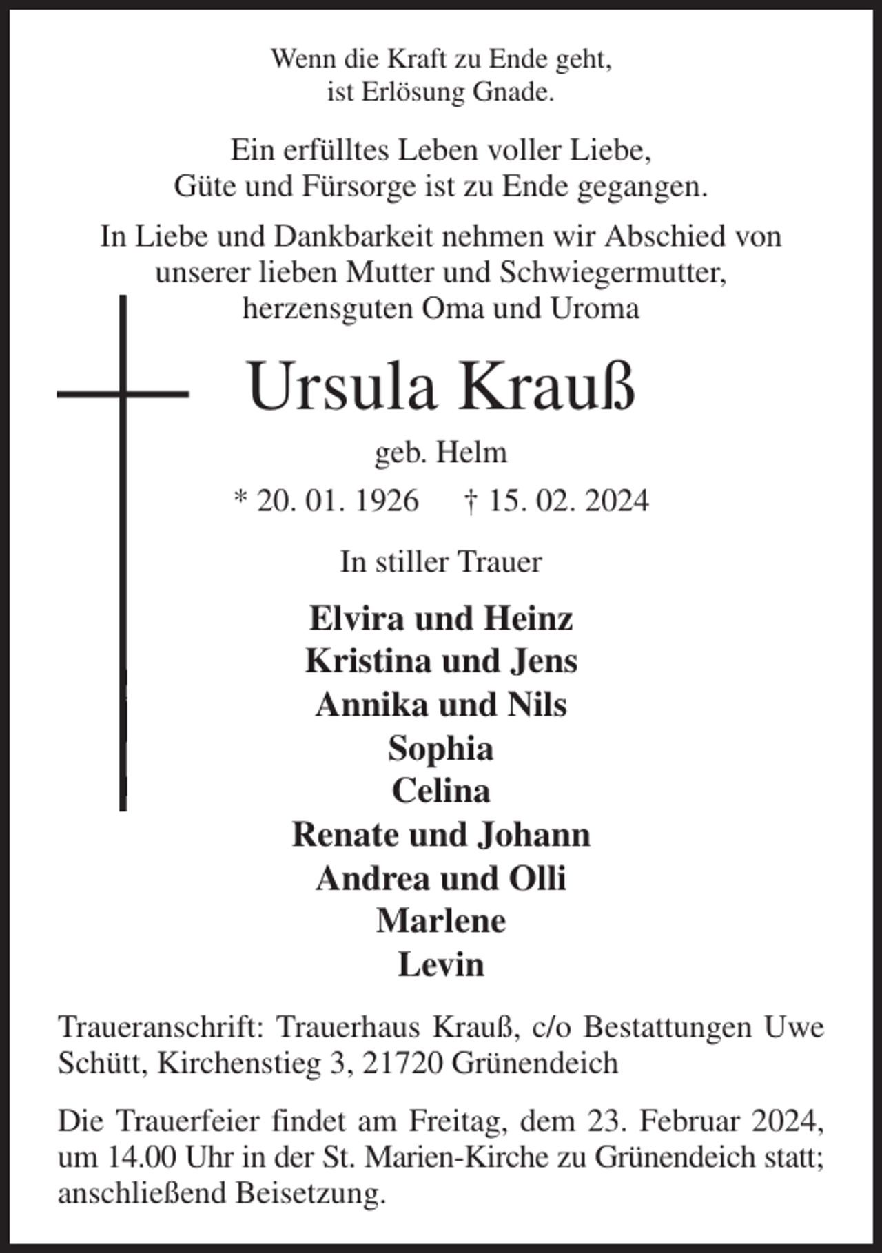 <p>Wenn die Kraft zu Ende geht,<br />ist Erlösung Gnade.<br />Ein erfülltes Leben voller Liebe,<br />Güte und Fürsorge ist zu Ende gegangen.<br />In Liebe und Dankbarkeit nehmen wir Abschied von<br />unserer lieben Mutter und Schwiegermutter,<br />herzensguten Oma und Uroma<br />Ursula Krauß<br />geb. Helm<br />* 20. 01. 1926 † 15. 02. 2024<br />In stiller Trauer<br />Elvira und Heinz<br />Kristina und Jens<br />Annika und Nils<br />Sophia<br />Celina<br />Renate und Johann<br />Andrea und Olli<br />Marlene<br />Levin<br />Traueranschrift: Trauerhaus Krauß, c/o Bestattungen Uwe Schütt, Kirchenstieg 3, 21720 Grünendeich<br />Die Trauerfeier findet am Freitag, dem 23. Februar 2024, um 14.00 Uhr in der St. Marien-Kirche zu Grünendeich statt; anschließend Beisetzung.</p>