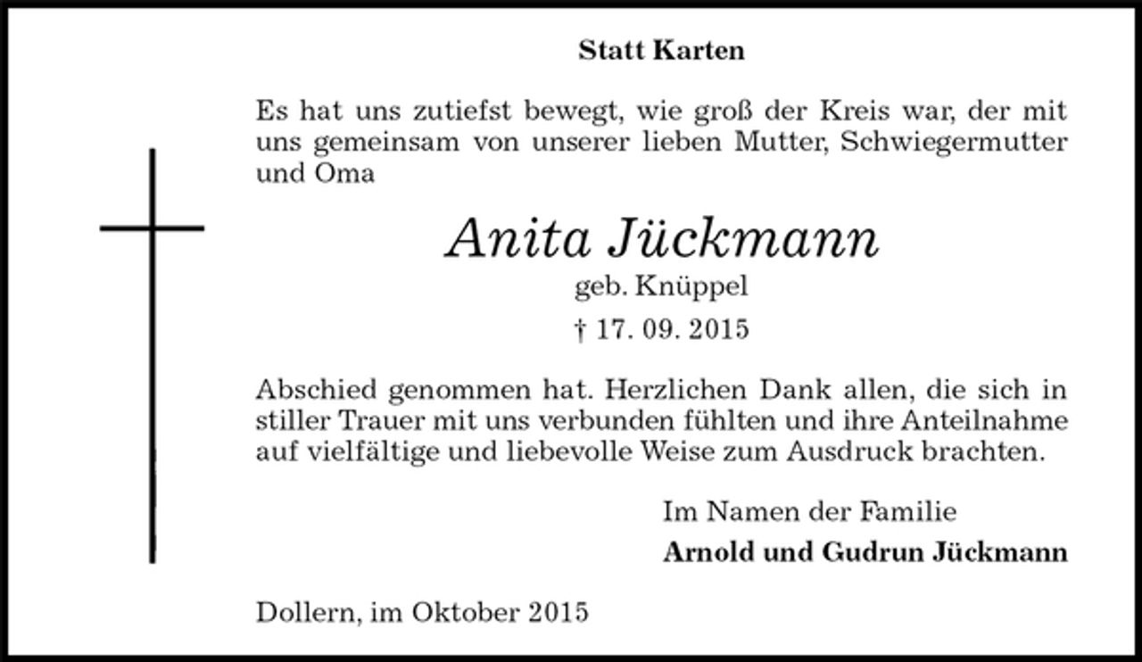 <p>Statt Karten<br />Es hat uns zutiefst bewegt, wie groß der Kreis war, der mit uns gemeinsam von unserer lieben Mutter, Schwiegermutter und Oma<br />Anita Jückmann<br />geb. Knüppel<br />† 17. 09. 2015<br />Abschied genommen hat. Herzlichen Dank allen, die sich in stiller Trauer mit uns verbunden fühlten und ihre Anteilnahme<br />auf vielfältige und liebevolle Weise zum Ausdruck brachten.<br />Im Namen der Familie<br />Arnold und Gudrun Jückmann<br />Dollern, im Oktober 2015</p>