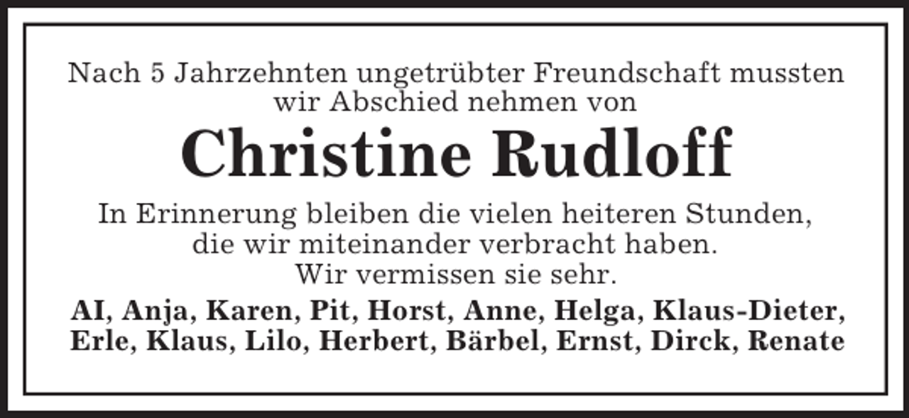 <p>Nach 5 Jahrzehnten ungetrübter Freundschaft mussten wir Abschied nehmen von<br />Christine Rudloff<br />In Erinnerung bleiben die vielen heiteren Stunden,<br />die wir miteinander verbracht haben.<br />Wir vermissen sie sehr.<br />AI, Anja, Karen, Pit, Horst, Anne, Helga, Klaus-Dieter, Erle, Klaus, Lilo, Herbert, Bärbel, Ernst, Dirck, Renate</p>
