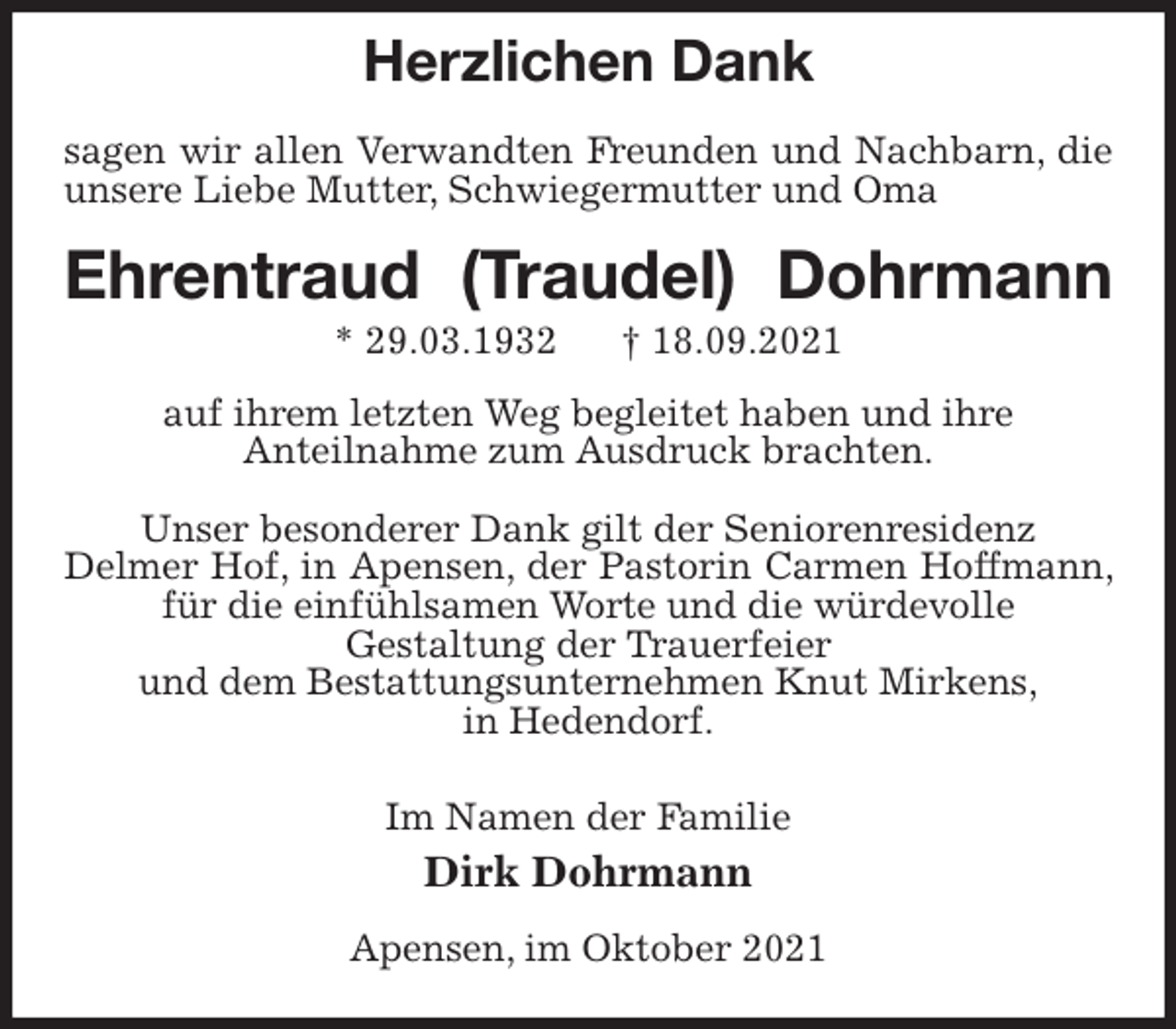 <p>Herzlichen Dank</p>
<p>sagen wir allen Verwandten Freunden und Nachbarn, die unsere Liebe Mutter, Schwiegermutter und Oma<br />Ehrentraud (Traudel) Dohrmann<br />* 29.03.1932 † 18.09.2021<br />auf ihrem letzten Weg begleitet haben und ihre<br />Anteilnahme zum Ausdruck brachten.</p>
<p>Unser besonderer Dank gilt der Seniorenresidenz<br />Delmer Hof, in Apensen, der Pastorin Carmen Hoffmann, für die einfühlsamen Worte und die würdevolle<br />Gestaltung der Trauerfeier<br />und dem Bestattungsunternehmen Knut Mirkens,<br />in Hedendorf.</p>
<p>Im Namen der Familie<br />Dirk Dohrmann<br />Apensen, im Oktober 2021</p>