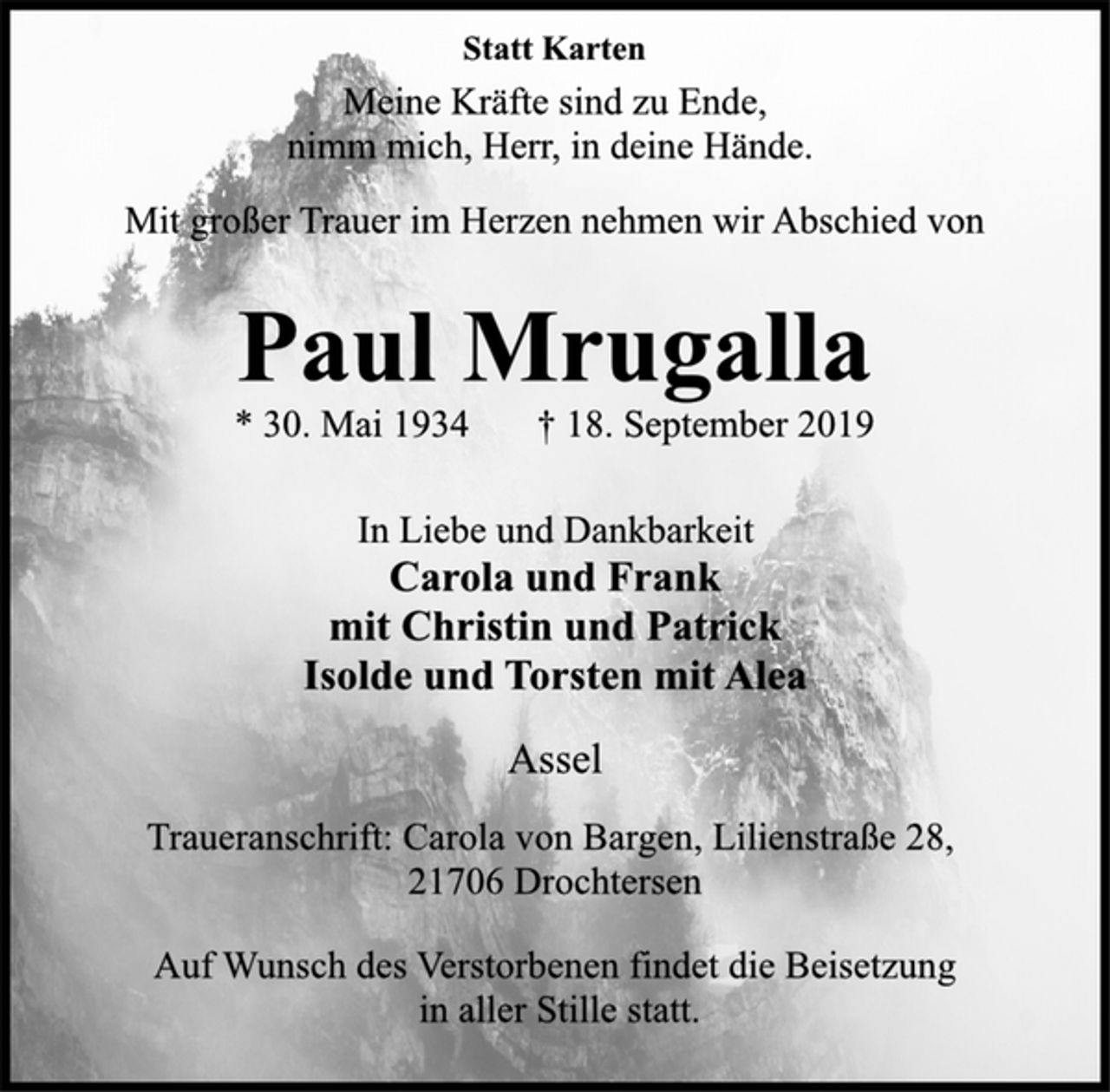<p>Statt Karten<br />Meine Kräfte sind zu Ende,<br />nimm mich, Herr, in deine Hände.<br />Mit großer Trauer im Herzen nehmen wir Abschied von<br />Paul Mrugalla<br />* 30. Mai 1934 † 18. September 2019<br />In Liebe und Dankbarkeit<br />Carola und Frank<br />mit Christin und Patrick<br />Isolde und Torsten mit Alea<br />Assel<br />Traueranschrift: Carola von Bargen, Lilienstraße 28,<br />21706 Drochtersen<br />Auf Wunsch des Verstorbenen findet die Beisetzung<br />in aller Stille statt.</p>