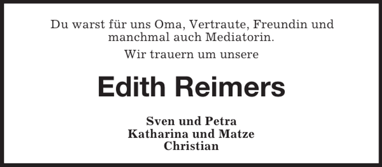 <p>Du warst für uns Oma, Vertraute, Freundin und<br />manchmal auch Mediatorin.<br />Wir trauern um unsere</p><p>Edith Reimers<br />Sven und Petra<br />Katharina und Matze<br />Christian</p>